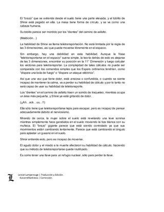Lestat Lamperouge | Traducción y Edición. 
Kaiserofdarkness | Corrección. 
El “brazo” que se extiende desde el suelo tiene una parte elevada, y el tobillo de 
Shirai está pegado en ella. La masa tiene forma de círculo, y se ve como una 
cabeza humana. 
Su tobillo parece ser mordido por los “dientes” del camino de asfalto. 
(Maldición…) 
La habilidad de Shirai se llama teletransportación. No está limitada por la regla de 
las 3 dimensiones, así que puede moverse libremente en el espacio. 
Sin embargo, hay una debilidad en esta habilidad. Aunque la frase 
“teletransportarse en el espacio” suena simple, la teoría detrás de esto es alejarse 
de las 3 dimensiones, encontrar su posición en la 11° Dimensión y luego calcular 
los vectores para teletransportar. La complejidad de tales cálculos no puede ser 
comparada con los comandos simples que los Espers ordinarios tendrían, como 
“dispara una bola de fuego” o “dispara un ataque eléctrico”. 
Así que una vez que tiene dolor, está ansiosa o confundida, o cuando se siente 
incapaz de mantener la calma, va a perder su habilidad de cálculo y por lo tanto no 
será capaz de usar su habilidad de teletransporte. 
Los “dientes” en el camino de asfalto traen un sonido de traqueteo, mientras ocupa 
un área más pequeña, y Shirai ya está gritando de dolor. 
(¡¡Ah…ack…uu…!!) 
Ella sólo tiene que teletransportarse lejos para escapar, pero es incapaz de pensar 
adecuadamente debido al nerviosismo. 
Mirando de cerca, la mujer sobre el suelo está revelando una leve sonrisa 
mientras simplemente hace garabatos en el suelo moviendo la tiza blanca con su 
muñeca. El “brazo” gigante parece que está siendo controlado ya que sus 
movimientos están cambiando lentamente. Parece que está cambiando el ángulo 
para aplastar un gusano en el suelo. 
Shirai entiende esto, pero es incapaz de moverse. 
El agudo dolor y el miedo a la muerte afectaron su habilidad de cálculo, haciendo 
que su método de teletransportarse quede inutilizado. 
Es como tener una llave para un refugio nuclear, sólo para perder la llave. 
 