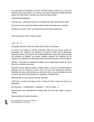 Lestat Lamperouge | Traducción y Edición. 
Kaiserofdarkness | Corrección. 
La mujer agita la tiza blanca en el aire, trazando líneas curvas en él, y los cinco 
dedos del brazo se aprietan. Los “dientes” que están mordiendo el tobillo de Shirai 
ejercen aún más fuerza, haciendo que cierre sus ojos de dolor. 
¡PAPAPAPAPAPAPAPA! 
Cerró los ojos, y sólo pudo escuchar un escalofriante ruido ridículamente fuerte. 
Pero ese no es el sonido del tobillo de Shirai siendo arrancado de un mordisco. 
Tampoco es el gran “brazo” que está hecho de escombros golpeando. 
Sino el sonido del “brazo” siendo cortado. 
(¿Ah…ah…?) 
Este golpe repentino causa que Shirai abra los ojos con sorpresa. 
El “brazo” fue cortado en sentido horizontal. Antes de que incluso pueda ver 
claramente, los “dientes” que sostienen el tobillo de Shirai fueron destruidos, 
liberando a Shirai. El cuerpo de Shirai inadvertidamente rueda hacia atrás después 
de recuperar su libertad. Las piezas cortadas colapsan de inmediato por el 
impacto y se dispersan en todas direcciones, formando de nuevo su forma original. 
¡BOUM…! El sonido de zumbidos de abeja que es magnificado cientos de veces 
hace eco a través de sus oídos. 
Mirando de cerca, algo que parece un látigo negro y, aún así una espada larga se 
extiende unos 10 metros en el aire. Esto es lo que está haciendo el zumbido. 
Mirándolo de cerca, está formado por arena de hierro. La gran cantidad de arena 
de hierro está siendo manipulada por magnetismo mientras vibra. 
Básicamente, es una motosierra de alta velocidad. 
¡ZZZ! Con un sonido que rasga el aire, la arena de hierro vuelve de nuevo a su 
propietario. 
(Un momento… ¿manipulación…magnética…? ¡No me digas…!) 
Shirai Kuroko tose violentamente mientras trata de tomar más oxígeno y gira la 
cabeza. 
Quien está de pie delante de ella es… 
 