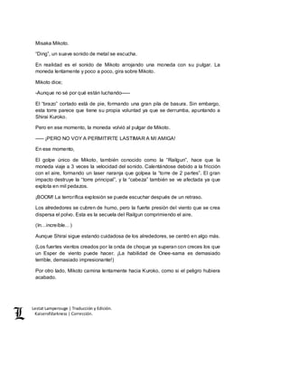Lestat Lamperouge | Traducción y Edición. 
Kaiserofdarkness | Corrección. 
Misaka Mikoto. 
“Ding”, un suave sonido de metal se escucha. 
En realidad es el sonido de Mikoto arrojando una moneda con su pulgar. La 
moneda lentamente y poco a poco, gira sobre Mikoto. 
Mikoto dice; 
-Aunque no sé por qué están luchando––– 
El “brazo” cortado está de pie, formando una gran pila de basura. Sin embargo, 
esta torre parece que tiene su propia voluntad ya que se derrumba, apuntando a 
Shirai Kuroko. 
Pero en ese momento, la moneda volvió al pulgar de Mikoto. 
––– ¡PERO NO VOY A PERMITIRTE LASTIMAR A MI AMIGA! 
En ese momento, 
El golpe único de Mikoto, también conocido como la “Railgun”, hace que la 
moneda viaje a 3 veces la velocidad del sonido. Calentándose debido a la fricción 
con el aire, formando un laser naranja que golpea la “torre de 2 partes”. El gran 
impacto destruye la “torre principal”, y la “cabeza” también se ve afectada ya que 
explota en mil pedazos. 
¡BOOM! La terrorífica explosión se puede escuchar después de un retraso. 
Los alrededores se cubren de humo, pero la fuerte presión del viento que se crea 
dispersa el polvo. Esta es la secuela del Railgun comprimiendo el aire. 
(In…increíble…) 
Aunque Shirai sigue estando cuidadosa de los alrededores, se centró en algo más. 
(Los fuertes vientos creados por la onda de choque ya superan con creces los que 
un Esper de viento puede hacer. ¡La habilidad de Onee-sama es demasiado 
terrible, demasiado impresionante!) 
Por otro lado, Mikoto camina lentamente hacia Kuroko, como si el peligro hubiera 
acabado. 
 
