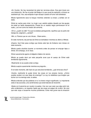 Lestat Lamperouge | Traducción y Edición. 
Kaiserofdarkness | Corrección. 
-Ah, Kuroko. No hay necesidad de estar tan nerviosa ahora. Ese gran brazo era 
una distracción. No fue el poder del Railgun lo que causó la explosión, el brazo se 
autodestruyó. Ves, esa estúpida mujer escapó cuando el humo voló alrededor. 
Mikoto ligeramente saca la lengua mientras extiende su brazo y señala con el 
dedo. 
Shirai se vuelve para mirar. La mujer cuyo vestido estaba clavado por las agujas 
de metal ya había desaparecido. Piezas de un vestido negro permanecen en el 
suelo, y se ven como los restos del cemento. 
-Oh sí, ¿quién es ella? Ya que la estabas persiguiendo, significa que es parte del 
trabajo de Judgment, ¿verdad? 
-Mm, sí. Parece que es una intrusa…Onee-sama… 
En este momento, las piernas de Shirai se tambalean mientras se aferra a Mikoto. 
¡Espera, hey! Qué pasa contigo que tienes este tipo de fantasía rara incluso en 
este momento… 
Mikoto queda aturdida durante un momento antes de pensar en empujar lejos a 
Shirai. Sin embargo, no lo hace. 
Shirai suavemente agarra el delgado chaleco de verano. 
Mikoto ya puede decir por esta pequeña zona que el cuerpo de Shirai está 
temblando ligeramente. 
-Realmente no se puede evitar contigo. 
Mikoto suspira suavemente mientras se pregunta… 
Si en este momento, ella fuera la que estuviera temblando, ¿qué diría ese chico? 
-Kuroko, realmente te gusta tomar las cosas en tus propias manos. ¿Cómo 
puedes acabar con esa clase de enemigo? La Ley no establece que tengas que 
luchar con tu enemigo sola, lo sabes. 
Mikoto entiende que las palabras en sí no tienen ningún significado. Lo importante 
está en las acciones y los sentimientos que está tratando de transmitir. 
-Basta con buscarme por ayuda si puedes. Una vez que veas que algo está mal, 
sólo contáctame y no esperes hasta que las cosas se salgan de control. No creo 
que esto vaya a causarme muchos problemas. Entre más grave sea la situación 
 