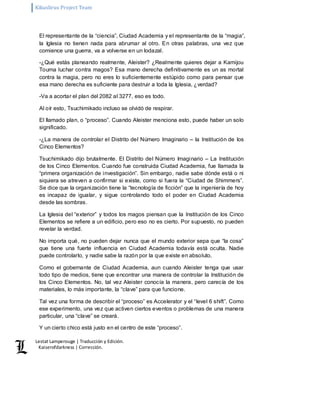 Kikuslirus Project Team 
Lestat Lamperouge | Traducción y Edición. 
Kaiserofdarkness | Corrección. 
El representante de la “ciencia”, Ciudad Academia y el representante de la “magia”, 
la Iglesia no tienen nada para abrumar al otro. En otras palabras, una vez que 
comience una guerra, va a volverse en un lodazal. 
-¿Qué estás planeando realmente, Aleister? ¿Realmente quieres dejar a Kamijou 
Touma luchar contra magos? Esa mano derecha definitivamente es un as mortal 
contra la magia, pero no eres lo suficientemente estúpido como para pensar que 
esa mano derecha es suficiente para destruir a toda la Iglesia, ¿verdad? 
-Va a acortar el plan del 2082 al 3277, eso es todo. 
Al oír esto, Tsuchimikado incluso se olvidó de respirar. 
El llamado plan, o “proceso”. Cuando Aleister menciona esto, puede haber un solo 
significado. 
-¿La manera de controlar el Distrito del Número Imaginario – la Institución de los 
Cinco Elementos? 
Tsuchimikado dijo brutalmente. El Distrito del Número Imaginario – La Institución 
de los Cinco Elementos. Cuando fue construida Ciudad Academia, fue llamada la 
“primera organización de investigación”. Sin embargo, nadie sabe dónde está o ni 
siquiera se atreven a confirmar si existe, como si fuera la “Ciudad de Shimmers”. 
Se dice que la organización tiene la “tecnología de ficción” que la ingeniería de hoy 
es incapaz de igualar, y sigue controlando todo el poder en Ciudad Academia 
desde las sombras. 
La Iglesia del “exterior” y todos los magos piensan que la Institución de los Cinco 
Elementos se refiere a un edificio, pero eso no es cierto. Por supuesto, no pueden 
revelar la verdad. 
No importa qué, no pueden dejar nunca que el mundo exterior sepa que “la cosa” 
que tiene una fuerte influencia en Ciudad Academia todavía está oculta. Nadie 
puede controlarlo, y nadie sabe la razón por la que existe en absoluto. 
Como el gobernante de Ciudad Academia, aun cuando Aleister tenga que usar 
todo tipo de medios, tiene que encontrar una manera de controlar la Institución de 
los Cinco Elementos. No, tal vez Aleister conocía la manera, pero carecía de los 
materiales, lo más importante, la “clave” para que funcione. 
Tal vez una forma de describir el “proceso” es Accelerator y el “level 6 shift”. Como 
ese experimento, una vez que activen ciertos eventos o problemas de una manera 
particular, una “clave” se creará. 
Y un cierto chico está justo en el centro de este “proceso”. 
 