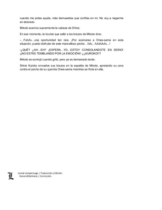 Lestat Lamperouge | Traducción y Edición. 
Kaiserofdarkness | Corrección. 
cuando me pidas ayuda, más demuestras que confías en mí. No voy a negarme 
en absoluto. 
Mikoto acaricia suavemente la cabeza de Shirai. 
En ese momento, la kouhai que saltó a los brazos de Mikoto dice; 
-…Fufufu…una oportunidad tan rara. ¡Por acercarse a Onee-sama en esta 
situación, puedo disfrutar de este maravilloso pecho…fufu…fufufufufu…! 
-¿QUÉ? ¿AH…EH? ¡ESPERA…YO…ESTOY CONSOLANDOTE EN SERIO! 
¡¡NO ESTÁS TEMBLANDO POR LA EMOCIÓN!! ¿¡¡KUROKO!!? 
Mikoto se sonrojó cuando gritó, pero ya es demasiado tarde. 
Shirai Kuroko envuelve sus brazos en la espalda de Mikoto, apretando su cara 
contra el pecho de su querida Onee-sama mientras se frota en ella. 
 