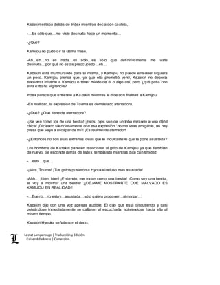 Lestat Lamperouge | Traducción y Edición. 
Kaiserofdarkness | Corrección. 
Kazakiri estaba detrás de Index mientras decía con cautela, 
-…Es sólo que…me viste desnuda hace un momento… 
-¿Qué? 
Kamijou no pudo oír la última frase. 
-Ah…eh…no es nada…es sólo…es sólo que definitivamente me viste 
desnuda…por qué no estás preocupado…eh… 
Kazakiri está murmurando para sí misma, y Kamijou no puede entender siquiera 
un poco. Kamijou piensa que, ya que ella prometió venir, Kazakiri no debería 
encontrar irritante a Kamijou o tener miedo de él o algo así, pero ¿qué pasa con 
esta extraña vigilancia? 
Index parece que entiende a Kazakiri mientras le dice con frialdad a Kamijou, 
-En realidad, la expresión de Touma es demasiado aterradora. 
-¿Qué? ¿Qué tiene de aterradora? 
-¡Se ven como los de una bestia! ¡Esos ojos son de un lobo mirando a una débil 
chica! ¡Diciendo silenciosamente con esa expresión “no me veas amigable, no hay 
presa que vaya a escapar de mí”! ¡Es realmente aterrador! 
-¿Entonces no son esas extrañas ideas que le inculcaste lo que la pone asustada? 
Los hombros de Kazakiri parecen reaccionar al grito de Kamijou ya que tiemblan 
de nuevo. Se esconde detrás de Index, temblando mientras dice con timidez, 
-…esto…que… 
-¡Mira, Touma! ¡Tus gritos pusieron a Hyouka incluso más asustada! 
-Ahh… ¡bien, bien! ¡Entiendo, me tratan como una bestia! ¡Como soy una bestia, 
te voy a mostrar una bestia! ¡¡DEJAME MOSTRARTE QUE MALVADO ES 
KAMIJOU EN REALIDAD!! 
-…Bueno…no estoy…asustada…sólo quiero proponer…almorzar… 
Kazakiri dijo con una voz apenas audible. El dúo que está discutiendo y casi 
peleándose inmediatamente se callaron al escucharla, volviéndose hacia ella al 
mismo tiempo. 
Kazakiri Hyouka señala con el dedo. 
 