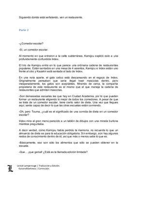Lestat Lamperouge | Traducción y Edición. 
Kaiserofdarkness | Corrección. 
Siguiendo donde está señalando, ven un restaurante. 
Parte 2 
-¿Comedor escolar? 
-Sí, un comedor escolar. 
Al momento en que entraron a la calle subterránea, Kamijou explicó esto a una 
profundamente confundida Index. 
El trío de Kamijou entra en lo que parece una ordinaria cadena de restaurantes 
populares. Están sentados en una mesa de 4 asientos, Kamijou e Index están uno 
frente al otro y Kazakiri está sentada al lado de Index. 
En una nota aparte, el gato calico está descansando en el regazo de Index. 
Originalmente pensaban que sería ilegal traer mascotas dentro, pero 
inesperadamente, los gatos son aceptables. Mirando de cerca, la compañía 
propietaria de este restaurante es el mismo que el que maneja la cadena de 
restaurantes que admiten mascotas. 
-Son demasiadas escuelas las que hay en Ciudad Academia, por lo que pueden 
formar un restaurante eligiendo lo mejor de todos los comedores. A pesar de que 
se trata de un comedor escolar, tiene cierto valor de dieta. Una vez que llegues 
aquí, serás capaz de decir lo que las otras escuelas están comiendo. 
-Oh, pero Touma, ¿cuál es el significado de una comida de dieta en un comedor 
escolar? 
Index mira al gran menú parecido a un tablón de dibujos con una mirada burlona 
mientras preguntaba. 
A decir verdad, como Kamijou había perdido la memoria, no recuerda lo que un 
almuerzo de dieta es para la educación obligatoria. Sin embargo, aún hay algunos 
restos de conocimiento dentro de él, así que más o menos sabe lo que es. 
-Básicamente, eso son sólo los alimentos que sólo se pueden obtener en la 
escuela. 
-Que… ¡que genial! ¿Está es la llamada edición limitada? 
 