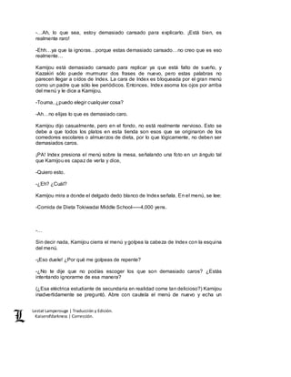 Lestat Lamperouge | Traducción y Edición. 
Kaiserofdarkness | Corrección. 
-…Ah, lo que sea, estoy demasiado cansado para explicarlo. ¡Está bien, es 
realmente raro! 
-Ehh…ya que la ignoras…porque estas demasiado cansado…no creo que es eso 
realmente… 
Kamijou está demasiado cansado para replicar ya que está falto de sueño, y 
Kazakiri sólo puede murmurar dos frases de nuevo, pero estas palabras no 
parecen llegar a oídos de Index. La cara de Index es bloqueada por el gran menú 
como un padre que sólo lee periódicos. Entonces, Index asoma los ojos por arriba 
del menú y le dice a Kamijou. 
-Touma, ¿puedo elegir cualquier cosa? 
-Ah…no elijas lo que es demasiado caro. 
Kamijou dijo casualmente, pero en el fondo, no está realmente nervioso. Esto se 
debe a que todos los platos en esta tienda son esos que se originaron de los 
comedores escolares o almuerzos de dieta, por lo que lógicamente, no deben ser 
demasiados caros. 
¡PA! Index presiona el menú sobre la mesa, señalando una foto en un ángulo tal 
que Kamijou es capaz de verla y dice, 
-Quiero esto. 
-¿Eh? ¿Cuál? 
Kamijou mira a donde el delgado dedo blanco de Index señala. En el menú, se lee: 
-Comida de Dieta Tokiwadai Middle School–––4,000 yens. 
-… 
Sin decir nada, Kamijou cierra el menú y golpea la cabeza de Index con la esquina 
del menú. 
-¡Eso duele! ¿Por qué me golpeas de repente? 
-¿No te dije que no podías escoger los que son demasiado caros? ¿Estás 
intentando ignorarme de esa manera? 
(¿Esa eléctrica estudiante de secundaria en realidad come tan delicioso?) Kamijou 
inadvertidamente se preguntó. Abre con cautela el menú de nuevo y echa un 
 