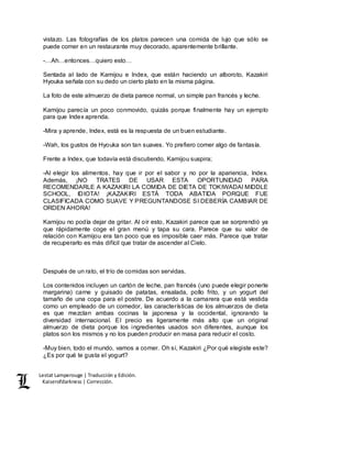 Lestat Lamperouge | Traducción y Edición. 
Kaiserofdarkness | Corrección. 
vistazo. Las fotografías de los platos parecen una comida de lujo que sólo se 
puede comer en un restaurante muy decorado, aparentemente brillante. 
-…Ah…entonces…quiero esto… 
Sentada al lado de Kamijou e Index, que están haciendo un alboroto, Kazakiri 
Hyouka señala con su dedo un cierto plato en la misma página. 
La foto de este almuerzo de dieta parece normal, un simple pan francés y leche. 
Kamijou parecía un poco conmovido, quizás porque finalmente hay un ejemplo 
para que Index aprenda. 
-Mira y aprende, Index, está es la respuesta de un buen estudiante. 
-Wah, los gustos de Hyouka son tan suaves. Yo prefiero comer algo de fantasía. 
Frente a Index, que todavía está discutiendo, Kamijou suspira; 
-Al elegir los alimentos, hay que ir por el sabor y no por la apariencia, Index. 
Además, ¡NO TRATES DE USAR ESTA OPORTUNIDAD PARA 
RECOMENDARLE A KAZAKIRI LA COMIDA DE DIETA DE TOKIWADAI MIDDLE 
SCHOOL, IDIOTA! ¡KAZAKIRI ESTÁ TODA ABATIDA PORQUE FUE 
CLASIFICADA COMO SUAVE Y PREGUNTANDOSE SI DEBERÍA CAMBIAR DE 
ORDEN AHORA! 
Kamijou no podía dejar de gritar. Al oír esto, Kazakiri parece que se sorprendió ya 
que rápidamente coge el gran menú y tapa su cara. Parece que su valor de 
relación con Kamijou era tan poco que es imposible caer más. Parece que tratar 
de recuperarlo es más difícil que tratar de ascender al Cielo. 
Después de un rato, el trío de comidas son servidas. 
Los contenidos incluyen un cartón de leche, pan francés (uno puede elegir ponerle 
margarina) carne y guisado de patatas, ensalada, pollo frito, y un yogurt del 
tamaño de una copa para el postre. De acuerdo a la camarera que está vestida 
como un empleado de un comedor, las características de los almuerzos de dieta 
es que mezclan ambas cocinas la japonesa y la occidental, ignorando la 
diversidad internacional. El precio es ligeramente más alto que un original 
almuerzo de dieta porque los ingredientes usados son diferentes, aunque los 
platos son los mismos y no los pueden producir en masa para reducir el costo. 
-Muy bien, todo el mundo, vamos a comer. Oh sí, Kazakiri ¿Por qué elegiste este? 
¿Es por qué te gusta el yogurt? 
 
