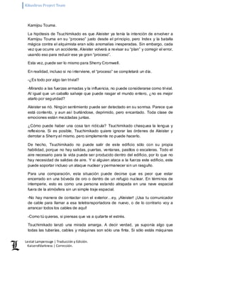 Kikuslirus Project Team 
Lestat Lamperouge | Traducción y Edición. 
Kaiserofdarkness | Corrección. 
Kamijou Touma. 
La hipótesis de Tsuchimikado es que Aleister ya tenía la intención de envolver a 
Kamijou Touma en su “proceso” justo desde el principio, pero Index y la batalla 
mágica contra el alquimista eran sólo anomalías inesperadas. Sin embargo, cada 
vez que ocurre un accidente, Aleister volverá a revisar su “plan” y corregir el error, 
usando eso para reducir ese ya gran “proceso”. 
Esta vez, puede ser lo mismo para Sherry Cromwell. 
En realidad, incluso si no interviene, el “proceso” se completará un día. 
-¿Es todo por algo tan trivial? 
-Mirando a las fuerzas armadas y la influencia, no puede considerarse como trivial. 
Al igual que un caballo salvaje que puede rasgar el mundo entero, ¿no es mejor 
atarlo por seguridad? 
Aleister se rió. Ningún sentimiento puede ser detectado en su sonrisa. Parece que 
está contento, y aun así burlándose, deprimido, pero encantado. Toda clase de 
emociones están mezcladas juntas. 
¿Cómo puede haber una cosa tan ridícula? Tsuchimikado chasquea la lengua y 
reflexiona. Si es posible, Tsuchimikado quiere ignorar las órdenes de Aleister y 
derrotar a Sherry el mismo, pero simplemente no puede hacerlo. 
De hecho, Tsuchimikado no puede salir de este edificio sólo con su propia 
habilidad, porque no hay salidas, puertas, ventanas, pasillos o escaleras. Todo el 
aire necesario para la vida puede ser producido dentro del edificio, por lo que no 
hay necesidad de salidas de aire. Y si alguien ataca a la fuerza este edificio, este 
puede soportar incluso un ataque nuclear y permanecer sin un rasguño. 
Para una comparación, esta situación puede decirse que es peor que estar 
encerrado en una bóveda de oro o dentro de un refugio nuclear. En términos de 
intemperie, esto es como una persona estando atrapada en una nave espacial 
fuera de la atmósfera sin un simple traje espacial. 
-No hay manera de contactar con el exterior…ey, ¡Aleister! ¡Usa tu comunicador 
de cable para llamar a esa teletransportadora de nuevo, o de lo contrario voy a 
arrancar todos los cables de aquí! 
-Como tú quieras, si piensas que va a quitarte el estrés. 
Tsuchimikado lanzó una mirada amarga. A decir verdad, ya suponía algo que 
todas las tuberías, cables y máquinas son sólo una finta. Si sólo estás máquinas 
 