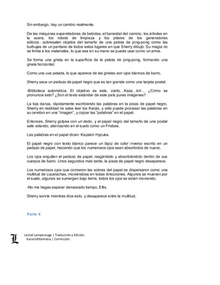 Lestat Lamperouge | Traducción y Edición. 
Kaiserofdarkness | Corrección. 
Sin embargo, hay un cambio realmente. 
De las máquinas expendedoras de bebidas, el barandal del camino, los árboles en 
la acera, los robots de limpieza y los pilares de los generadores 
eólicos…sobresalen objetos del tamaño de una pelota de ping-pong como las 
burbujas de un pantano de todos estos lugares en que Sherry dibujó. Su magia no 
se limita a los materiales, lo que sea en su mano se puede usar como un arma. 
Se forma una grieta en la superficie de la pelota de ping-pong, formando una 
grieta horizontal. 
Como una uva pelada, lo que aparece de las grietas son ojos blancos de barro. 
Sherry saca un pedazo de papel negro que es tan grande como una tarjeta postal. 
-Biblioteca automática. El objetivo es este, cierto…Kaza…kiri… ¿Cómo se 
pronuncia esto? ¿Son el texto estándar de este país puras imágenes? 
La tiza danza, rápidamente escribiendo las palabras en la pieza de papel negro. 
Sherry en realidad no sabe leer los Kanjis, y sólo puede procesar las palabras en 
su cerebro en una “imagen”, y copiar las “palabras” en el papel. 
Entonces, Sherry golpea con un dedo, y el papel negro del tamaño de una postal 
sale volando, aterrizando en el suelo como un Frisbee. 
Las palabras en el papel dicen: Kazakiri Hyouka. 
El papel negro con texto blanco parece un lápiz de color inverso escrito en un 
pedazo de papel, haciendo que los numerosos ojos sean absorbidos de nuevo. 
Los ojos engullen el pedazo de papel, rasgándolo y absorbiéndolo dentro de sus 
cuerpos de barro. Unos segundos más tarde, la pieza de papel negro desaparece. 
Los numerosos ojos que comieron las sobras del papel se dispersaron como una 
multitud de cucarachas, moviéndose en todas direcciones. Algunos se mueven por 
el suelo, algunos se sumergen bajo tierra, todos los ojos se están moviendo. 
-No me hagas esperar demasiado tiempo, Ellis. 
Sherry sonríe mientras dice esto, y desaparece entre la multitud. 
Parte 4 
 