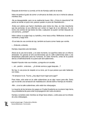Lestat Lamperouge | Traducción y Edición. 
Kaiserofdarkness | Corrección. 
Después de terminar su comida, el trío de Kamijou salió de la tienda. 
Index recuerda el gusto de comer un almuerzo de dieta una vez e inclina la cabeza 
mientras dice, 
-No es desagradable, pero no es realmente bueno. Mm, ¿Cómo lo describiría? Mi 
pecho se siente un poco raro, parece quedar un poco de insatisfacción… 
-Estos son platos que fueron diseñados para todos los días, es más importante 
que las personas no se enfermen por comer en lugar de si es delicioso. Si uno 
come una comida de lujo todos los días, cualquiera va querer vomitar después de 
una semana, ¿verdad? 
Index coloca su pulgar bajo su barbilla y mira hacia arriba. Reflexiona durante un 
momento y luego dice: 
-Si se trata de una comida de lujo, también es bueno comer hasta que vomite. 
-…Entiendo, entiendo. 
Kamijou responde auto derrotado. 
Ahora es la una de la tarde, y en este momento, la superficie debe ser un infierno 
abrasador. Es gracias al aire acondicionado que la calle subterránea está a una 
temperatura adecuada para los humanos. En este momento, antes de la puesta 
del sol, él definitivamente no quiere salir del subterráneo. 
Kazakiri Hyouka nota sus miradas, y pregunta con cautela, 
-…eh…perdón…entonces… ¿A dónde vamos a jugar después…? 
No hay ni una pizca de respeto en su tono, por lo que parece que está hablando 
con Index. 
-Yo tampoco lo sé. Touma, ¿hay algún buen lugar para jugar? 
Para Index, sólo estar en la calle subterránea ya es algo nuevo para ella. Dado 
que no siente una sensación de insatisfacción, decide darle a Kamijou la iniciativa. 
-Mm…si es la calle subterránea, sólo están los videojuegos. 
La mayoría de los terrenos de juegos en Ciudad Academia se reunieron bajo tierra, 
muy probablemente para evitar la propagación del ruido al exterior. 
Kamijou considera esto mientras se dirige hacia afuera, y sólo pasa por la entrada 
de unos videojuegos. 
 