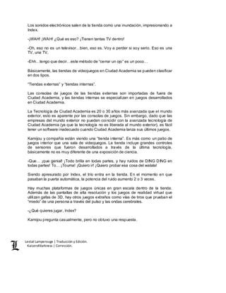 Lestat Lamperouge | Traducción y Edición. 
Kaiserofdarkness | Corrección. 
Los sonidos electrónicos salen de la tienda como una inundación, impresionando a 
Index. 
-¡WAH! ¡WAH! ¿Qué es eso? ¡Tienen tantas TV dentro! 
-Oh, eso no es un televisor…bien, eso es. Voy a perder si soy serio. Eso es una 
TV, una TV. 
-Ehh…tengo que decir…este método de “cerrar un ojo” es un poco… 
Básicamente, las tiendas de videojuegos en Ciudad Academia se pueden clasificar 
en dos tipos. 
“Tiendas externas” y “tiendas internas”. 
Las consolas de juegos de las tiendas externas son importadas de fuera de 
Ciudad Academia, y las tiendas internas se especializan en juegos desarrollados 
en Ciudad Academia. 
La Tecnología de Ciudad Academia es 20 o 30 años más avanzada que el mundo 
exterior, esto es aparente por las consolas de juegos. Sin embargo, dado que las 
empresas del mundo exterior no pueden coincidir con la avanzada tecnología de 
Ciudad Academia (ya que la tecnología no es liberada al mundo exterior), es fácil 
tener un software inadecuado cuando Ciudad Academia lanza sus últimos juegos. 
Kamijou y compañía están viendo una “tienda interna”. Es más como un patio de 
juegos interior que una sala de videojuegos. La tienda incluye grandes controles 
de sensores que fueron desarrollados a través de la última tecnología, 
básicamente no es muy diferente de una exposición de ciencia. 
-Que… ¡que genial! ¡Todo brilla en todas partes, y hay ruidos de DING DING en 
todas partes! To… ¡Touma! ¡Quiero ir! ¡Quiero probar esa cosa del walala! 
Siendo apresurado por Index, el trío entra en la tienda. En el momento en que 
pasaban la puerta automática, la potencia del ruido aumento 2 o 3 veces. 
Hay muchas plataformas de juegos únicas en gran escala dentro de la tienda. 
Además de las pantallas de alta resolución y los juegos de realidad virtual que 
utilizan gafas de 3D, hay otros juegos extraños como vías de tiros que prueban el 
“miedo” de una persona a través del pulso y las ondas cerebrales. 
-¿Qué quieres jugar, Index? 
Kamijou pregunta casualmente, pero no obtuvo una respuesta. 
 