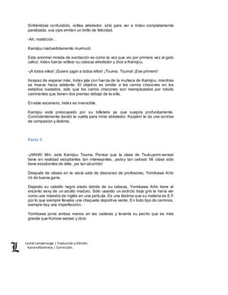 Lestat Lamperouge | Traducción y Edición. 
Kaiserofdarkness | Corrección. 
Sintiéndose confundido, voltea alrededor, sólo para ver a Index completamente 
paralizada, sus ojos emiten un brillo de felicidad. 
-Ah, maldición… 
Kamijou inadvertidamente murmuró. 
Esta anormal mirada de excitación es como la vez que vio por primera vez al gato 
calico. Index fuerza voltear su cabeza alrededor y dice a Kamijou. 
-¡A todos ellos! ¡Quiero jugar a todos ellos! ¡Touma, Touma! ¡Ese primero! 
Incapaz de esperar más, Index jala con fuerza de la muñeca de Kamijou, mientras 
se mueve hacia adelante. El objetivo es similar a los carros chocones en los 
estadios ovalados, sólo que los carros chocones son reemplazados por robots 
caminantes que tienen dos piernas debajo de la silla. 
En este escenario, Index es invencible. 
Kamijou está preocupado por su billetera ya que suspira profundamente. 
Coincidentemente dando la vuelta para mirar alrededor, Kazakiri le da una sonrisa 
de compasión y lástima. 
Parte 5 
-¡HAHA! Mm, este Kamijou Touma. Pensar que la clase de Tsukuyomi-sensei 
tiene en realidad estudiantes tan interesantes, ¡estoy tan celosa! Mi clase sólo 
tiene estudiantes de élite, ¡es tan aburrido! 
Después de clases en la vacía sala de descanso de profesores, Yomikawa Aiho 
rió de buena gana. 
Dejando su cabello negro atado detrás de su cabeza, Yomikawa Aiho tiene el 
encanto sexy de un adulto maduro. Sólo usando un estricto traje gris la haría ver 
como una maestra de inglés en una película. Es una lástima que su materia es E.F. 
por lo que siempre llevaba una chaqueta deportiva verde. En todo tipo de caminos, 
siempre hay una imperfección. 
Yomikawa pone ambas manos en las caderas y levanta su pecho que es más 
grande que Komoe-sensei y dice: 
 