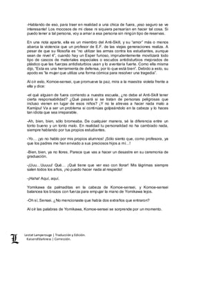 Lestat Lamperouge | Traducción y Edición. 
Kaiserofdarkness | Corrección. 
-Hablando de eso, para traer en realidad a una chica de fuera, ¡eso seguro se ve 
interesante! Los mocosos de mi clase ni siquiera pensarían en hacer tal cosa. Si 
puedo tener a tal persona, voy a amar a esa persona sin ningún tipo de reservas. 
En una nota aparte, ella es un miembro del Anti-Skill, y su “amor” más o menos 
abarca la violencia que un profesor de E.F. de las viejas generaciones realiza. A 
pesar de que su filosofía es “no utilizar las armas contra los estudiantes, aunque 
sean de nivel 4”, cuando hay un Esper furioso, imprudentemente movilizará todo 
tipo de cascos de materiales especiales o escudos antidisturbios mejorados de 
plástico que las fuerzas antidisturbios usan y lo aventaría fuerte. Como ella misma 
dijo, “Esta es una herramienta de defensa, por lo que está bien”. Debido a esto, su 
apodo es “la mujer que utiliza una forma cómica para resolver una tragedia”. 
Al oír esto, Komoe-sensei, que promueve la paz, mira a la maestra violeta frente a 
ella y dice: 
-el qué alguien de fuera corriendo a nuestra escuela, ¿no debe el Anti-Skill tener 
cierta responsabilidad? ¿Qué pasará si se tratan de personas peligrosas que 
incluso vienen en lugar de esos niños? ¡Y no te atrevas a hacer nada malo a 
Kamijou! Va a ser un problema si continúas golpeándolo en la cabeza y lo haces 
tan idiota que sea irreparable. 
-Ah, bien, bien, sólo bromeaba. De cualquier manera, sé la diferencia entre un 
tonto bueno y un tonto malo. En realidad tu personalidad no ha cambiado nada, 
siempre hablando por tus propios estudiantes. 
-Yo… ¡yo no hablo por mis propios alumnos! ¡Sólo siento que, como profesora, ya 
que los padres me han enviado a sus preciosos hijos a mí…! 
-Bien, bien, ya no llores. Parece que vas a hacer un desastre en su ceremonia de 
graduación. 
-¡Uuu…Uuuuu! Qué… ¡Qué tiene que ver eso con llorar! Mis lágrimas siempre 
salen todos los años, ¡no puedo hacer nada al respecto! 
-¡Haha! Aquí, aquí. 
Yomikawa da palmaditas en la cabeza de Komoe-sensei, y Komoe-sensei 
balancea los brazos con fuerza para empujar la mano de Yomikawa lejos. 
-Oh sí, Sensei. ¿No mencionaste que había dos extraños que entraron? 
Al oír las palabras de Yomikawa, Komoe-sensei se sorprende por un momento. 
 