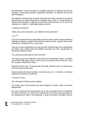 Lestat Lamperouge | Traducción y Edición. 
Kaiserofdarkness | Corrección. 
Recientemente, muchas escuelas han instalado cámaras de vigilancia cerca de las 
escuelas. Si hay alguna persona sospechosa alrededor, es bastante normal que 
sea investigado. 
Sin embargo, Komoe-sensei ya había informado a los otros maestros en la sala de 
descanso que no había necesidad de investigar más a Index. La monja blanca se 
había reunido bastante en algunas reuniones con Komoe-sensei, por lo que no se 
considera un “extraño”, y había algo torpe por decirlo. 
-¿Cuál es el problema? 
-Nada, sólo quiero comprobar, ¿en realidad son dos personas? 
-¿¿¿??? 
Así como Komoe-sensei se preguntaba acerca de esta cuestión desconcertante e 
inclinaba la cabeza, un golpe en la puerta se puede escuchar, seguido de la puerta 
abriéndose. Yomikawa cierra un ojo y dice: 
-Esto es un poco problemático, así que por favor mantenlo lejos de los estudiantes 
por ahora. Voy a hablar sobre los detalles la próxima vez. Mm, casualmente no 
hay tiempo suficiente ahora. 
-Ah, ¿tienes que tratar algo en este momento? 
-Oh, esto es para ser mantenido en secreto de los estudiantes. Bueno, es trabajo 
de Anti-Skill. Más tarde, vamos a salir a cazar una enorme presa. Para eso, voy a 
dar un paseo subterráneo. Adiós. 
Después de decir esto, Yomikawa sale de la sala, pasando junto a la alumna que 
entró en la sala de descanso. 
Komoe-sensei está desconcertada al recordar esto por un momento, y entonces 
voltea para centrarse en la alumna. 
-Lo traje de nuevo. 
-Ah, ¡Himegami! Perdona que te moleste. 
En la sala vacía, Komoe-sensei que está sentada en la silla, mueve sus brazos 
alegremente. 
Hoy era la ceremonia de inauguración, por lo que la escuela terminó al mediodía. 
En estos momentos, los únicos en la escuela son los alumnos que participan en 
los programas de clubs y los profesores a cargo de proveer consultas. Komoe- 
 