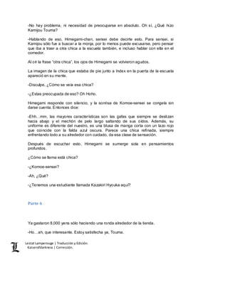 Lestat Lamperouge | Traducción y Edición. 
Kaiserofdarkness | Corrección. 
-No hay problema, ni necesidad de preocuparse en absoluto. Oh sí, ¿Qué hizo 
Kamijou Touma? 
-Hablando de eso, Himegami-chan, sensei debe decirte esto. Para sensei, si 
Kamijou sólo fue a buscar a la monja, por lo menos puede excusarse, pero pensar 
que iba a traer a otra chica a la escuela también, e incluso hablar con ella en el 
comedor. 
Al oír la frase “otra chica”, los ojos de Himegami se volvieron agudos. 
La imagen de la chica que estaba de pie junto a Index en la puerta de la escuela 
apareció en su mente. 
-Disculpe, ¿Cómo se veía esa chica? 
-¿Estas preocupada de eso? Oh Hoho. 
Himegami responde con silencio, y la sonrisa de Komoe-sensei se congela sin 
darse cuenta. Entonces dice: 
-Ehh…mm, las mayores características son las gafas que siempre se deslizan 
hacia abajo y el mechón de pelo largo saltando de sus oídos. Además, su 
uniforme es diferente del nuestro, es una blusa de manga corta con un lazo rojo 
que coincide con la falda azul oscura. Parece una chica refinada, siempre 
enfrentando todo a su alrededor con cuidado, da esa clase de sensación. 
Después de escuchar esto, Himegami se sumerge sola en pensamientos 
profundos. 
¿Cómo se llama está chica? 
-¿Komoe-sensei? 
-Ah, ¿Qué? 
-¿Tenemos una estudiante llamada Kazakiri Hyouka aquí? 
Parte 6 
Ya gastaron 8,000 yens sólo haciendo una ronda alrededor de la tienda. 
-Ho…ah, que interesante. Estoy satisfecha ya, Touma. 
 
