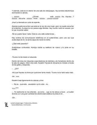 Lestat Lamperouge | Traducción y Edición. 
Kaiserofdarkness | Corrección. 
Y además, este es el interior de una sala de videojuegos, hay sonidos electrónicos 
dominando lo demás. 
-…zzzzzz… ¿Dónde está…zzzzzz…Ka…Hyouka…? 
Zzzzzz…escucha…zzzzzz…increi… zzzzzz… ¡zzzzzz zzzzzz! 
¡Hua! La llamada se corta de repente. 
Apenas puede escuchar que esta es la voz de una mujer, pero no puede escuchar 
el contenido. Aunque la voz parece algo familiar, hay mucho ruido en exceso, por 
lo que no podía saber. 
-No se puede hacer nada. Esta es una calle subterránea… 
Hay centros de comunicación telefónica en el subterráneo, pero una vez que 
acaba lejos de él, no sería capaz de recibir la señal. 
-¿Qué está pasando? 
Sintiéndose confundido, Kamijou dobla su teléfono de nuevo y lo pone en su 
bolsillo. 
-Touma no da miedo en absoluto. 
Dentro del área de máquinas expendedoras de bebidas y de fumadores dentro de 
la sala de juegos, Index dice esto. Kazakiri Hyouka le devuelve la mirada a través 
de las gafas y responde, 
-… ¿Eh? 
-Así que Hyouka no tiene por qué tener tanto miedo. Touma no te hará nada malo. 
-Ah…mm. 
Kazakiri baja ligeramente la cabeza y dice: 
-…No es…que este…asustada o yo lo odie…no… 
-¿¿¿??? 
-…Yo realmente no me entiendo…es como… que no me atrevo a tocar…un suéter 
de lana con una gran cantidad de electricidad estática reunida en él… 
-Oh… 
 