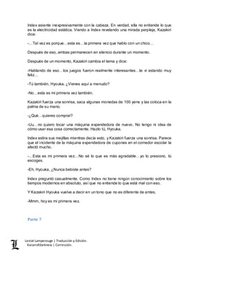 Lestat Lamperouge | Traducción y Edición. 
Kaiserofdarkness | Corrección. 
Index asiente inexpresivamente con la cabeza. En verdad, ella no entiende lo que 
es la electricidad estática. Viendo a Index revelando una mirada perpleja, Kazakiri 
dice: 
-…Tal vez es porque…esta es…la primera vez que hablo con un chico… 
Después de eso, ambas permanecen en silencio durante un momento. 
Después de un momento, Kazakiri cambia el tema y dice: 
-Hablando de eso…los juegos fueron realmente interesantes…te vi estando muy 
feliz… 
-Tú también, Hyouka. ¿Vienes aquí a menudo? 
-No…esta es mi primera vez también. 
Kazakiri fuerza una sonrisa, saca algunas monedas de 100 yens y las coloca en la 
palma de su mano. 
-¿Qué…quieres comprar? 
-Uu…no quiero tocar una máquina expendedora de nuevo. No tengo ni idea de 
cómo usar esa cosa correctamente. Hazlo tú, Hyouka. 
Index estira sus mejillas mientras decía esto, y Kazakiri fuerza una sonrisa. Parece 
que el incidente de la máquina expendedora de cupones en el comedor escolar la 
afectó mucho. 
-…Esta es mi primera vez…No sé lo que es más agradable…yo lo presiono, tú 
escoges. 
-Eh, Hyouka, ¿Nunca bebiste antes? 
Index preguntó casualmente. Como Index no tiene ningún conocimiento sobre los 
tiempos modernos en absoluto, así que no entiende lo que está mal con eso. 
Y Kazakiri Hyouka vuelve a decir en un tono que no es diferente de antes, 
-Mmm, hoy es mi primera vez. 
Parte 7 
 