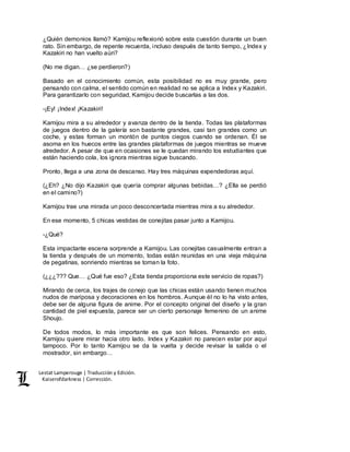 Lestat Lamperouge | Traducción y Edición. 
Kaiserofdarkness | Corrección. 
¿Quién demonios llamó? Kamijou reflexionó sobre esta cuestión durante un buen 
rato. Sin embargo, de repente recuerda, incluso después de tanto tiempo, ¿Index y 
Kazakiri no han vuelto aún? 
(No me digan… ¿se perdieron?) 
Basado en el conocimiento común, esta posibilidad no es muy grande, pero 
pensando con calma, el sentido común en realidad no se aplica a Index y Kazakiri. 
Para garantizarlo con seguridad, Kamijou decide buscarlas a las dos. 
-¡Ey! ¡Index! ¡Kazakiri! 
Kamijou mira a su alrededor y avanza dentro de la tienda. Todas las plataformas 
de juegos dentro de la galería son bastante grandes, casi tan grandes como un 
coche, y estas forman un montón de puntos ciegos cuando se ordenan. Él se 
asoma en los huecos entre las grandes plataformas de juegos mientras se mueve 
alrededor. A pesar de que en ocasiones se le quedan mirando los estudiantes que 
están haciendo cola, los ignora mientras sigue buscando. 
Pronto, llega a una zona de descanso. Hay tres máquinas expendedoras aquí. 
(¿Eh? ¿No dijo Kazakiri que quería comprar algunas bebidas…? ¿Ella se perdió 
en el camino?) 
Kamijou trae una mirada un poco desconcertada mientras mira a su alrededor. 
En ese momento, 5 chicas vestidas de conejitas pasar junto a Kamijou. 
-¿Qué? 
Esta impactante escena sorprende a Kamijou. Las conejitas casualmente entran a 
la tienda y después de un momento, todas están reunidas en una vieja máquina 
de pegatinas, sonriendo mientras se toman la foto. 
(¿¿¿??? Que… ¿Qué fue eso? ¿Esta tienda proporciona este servicio de ropas?) 
Mirando de cerca, los trajes de conejo que las chicas están usando tienen muchos 
nudos de mariposa y decoraciones en los hombros. Aunque él no lo ha visto antes, 
debe ser de alguna figura de anime. Por el concepto original del diseño y la gran 
cantidad de piel expuesta, parece ser un cierto personaje femenino de un anime 
Shoujo. 
De todos modos, lo más importante es que son felices. Pensando en esto, 
Kamijou quiere mirar hacia otro lado. Index y Kazakiri no parecen estar por aquí 
tampoco. Por lo tanto Kamijou se da la vuelta y decide revisar la salida o el 
mostrador, sin embargo… 
 