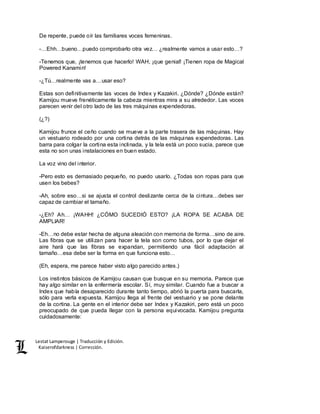 Lestat Lamperouge | Traducción y Edición. 
Kaiserofdarkness | Corrección. 
De repente, puede oír las familiares voces femeninas. 
-…Ehh…bueno…puedo comprobarlo otra vez… ¿realmente vamos a usar esto…? 
-Tenemos que, ¡tenemos que hacerlo! WAH, ¡que genial! ¡Tienen ropa de Magical 
Powered Kanamin! 
-¿Tú…realmente vas a…usar eso? 
Estas son definitivamente las voces de Index y Kazakiri. ¿Dónde? ¿Dónde están? 
Kamijou mueve frenéticamente la cabeza mientras mira a su alrededor. Las voces 
parecen venir del otro lado de las tres máquinas expendedoras. 
(¿?) 
Kamijou frunce el ceño cuando se mueve a la parte trasera de las máquinas. Hay 
un vestuario rodeado por una cortina detrás de las máquinas expendedoras. Las 
barra para colgar la cortina esta inclinada, y la tela está un poco sucia, parece que 
esta no son unas instalaciones en buen estado. 
La voz vino del interior. 
-Pero esto es demasiado pequeño, no puedo usarlo. ¿Todas son ropas para que 
usen los bebes? 
-Ah, sobre eso…si se ajusta el control deslizante cerca de la cintura…debes ser 
capaz de cambiar el tamaño. 
-¿Eh? Ah… ¡WAHH! ¿CÓMO SUCEDIÓ ESTO? ¡LA ROPA SE ACABA DE 
AMPLIAR! 
-Eh…no debe estar hecha de alguna aleación con memoria de forma…sino de aire. 
Las fibras que se utilizan para hacer la tela son como tubos, por lo que dejar el 
aire hará que las fibras se expandan, permitiendo una fácil adaptación al 
tamaño…esa debe ser la forma en que funciona esto… 
(Eh, espera, me parece haber visto algo parecido antes.) 
Los instintos básicos de Kamijou causan que busque en su memoria. Parece que 
hay algo similar en la enfermería escolar. Sí, muy similar. Cuando fue a buscar a 
Index que había desaparecido durante tanto tiempo, abrió la puerta para buscarla, 
sólo para verla expuesta. Kamijou llega al frente del vestuario y se pone delante 
de la cortina. La gente en el interior debe ser Index y Kazakiri, pero está un poco 
preocupado de que pueda llegar con la persona equivocada. Kamijou pregunta 
cuidadosamente: 
 