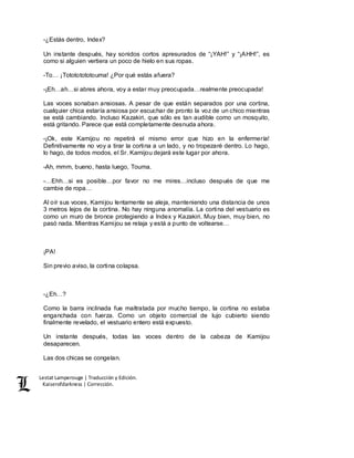 Lestat Lamperouge | Traducción y Edición. 
Kaiserofdarkness | Corrección. 
-¿Estás dentro, Index? 
Un instante después, hay sonidos cortos apresurados de “¡YAH!” y “¡AHH!”, es 
como si alguien vertiera un poco de hielo en sus ropas. 
-To… ¡Totototototouma! ¿Por qué estás afuera? 
-¡Eh…ah…si abres ahora, voy a estar muy preocupada…realmente preocupada! 
Las voces sonaban ansiosas. A pesar de que están separados por una cortina, 
cualquier chica estaría ansiosa por escuchar de pronto la voz de un chico mientras 
se está cambiando. Incluso Kazakiri, que sólo es tan audible como un mosquito, 
está gritando. Parece que está completamente desnuda ahora. 
-¡Ok, este Kamijou no repetirá el mismo error que hizo en la enfermería! 
Definitivamente no voy a tirar la cortina a un lado, y no tropezaré dentro. Lo hago, 
lo hago, de todos modos, el Sr. Kamijou dejará este lugar por ahora. 
-Ah, mmm, bueno, hasta luego, Touma. 
-…Ehh…si es posible…por favor no me mires…incluso después de que me 
cambie de ropa… 
Al oír sus voces, Kamijou lentamente se aleja, manteniendo una distancia de unos 
3 metros lejos de la cortina. No hay ninguna anomalía. La cortina del vestuario es 
como un muro de bronce protegiendo a Index y Kazakiri. Muy bien, muy bien, no 
pasó nada. Mientras Kamijou se relaja y está a punto de voltearse… 
¡PA! 
Sin previo aviso, la cortina colapsa. 
-¿Eh…? 
Como la barra inclinada fue maltratada por mucho tiempo, la cortina no estaba 
enganchada con fuerza. Como un objeto comercial de lujo cubierto siendo 
finalmente revelado, el vestuario entero está expuesto. 
Un instante después, todas las voces dentro de la cabeza de Kamijou 
desaparecen. 
Las dos chicas se congelan. 
 