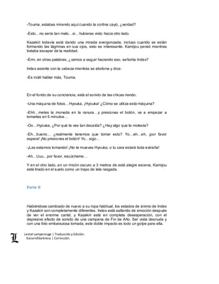 Lestat Lamperouge | Traducción y Edición. 
Kaiserofdarkness | Corrección. 
-Touma, estabas mirando aquí cuando la cortina cayó, ¿verdad? 
-Esto…no sería tan malo…si…hubieras visto hacia otro lado. 
Kazakiri todavía está dando una mirada avergonzada, incluso cuando se están 
formando las lágrimas en sus ojos, esto es interesante. Kamijou pensó mientras 
trataba escapar de la realidad. 
-Erm, en otras palabras, ¿vamos a seguir haciendo eso, señorita Index? 
Index asiente con la cabeza mientras se abotona y dice: 
-Es inútil hablar más, Touma. 
En el fondo de su conciencia, está el sonido de las chicas riendo. 
-Una máquina de fotos…Hyouka, ¡Hyouka! ¿Cómo se utiliza está máquina? 
-Ehh…metes la moneda en la ranura…y presionas el botón, va a empezar a 
tomarlas en 5 minutos… 
-Oo…Hyouka, ¿Por qué te ves tan decaída? ¿Hay algo que te molesta? 
-Eh…bueno… ¿realmente tenemos que tomar esto? Yo…eh…eh, ¡por favor 
espera! ¡No presiones el botón! Yo…sigo… 
-¡Las estamos tomando! ¡No te muevas Hyouka, o tu cara estará toda extraña! 
-Ah…Uuu…por favor, escúchame… 
Y en el otro lado, en un rincón oscuro a 3 metros de está alegre escena, Kamijou 
está tirado en el suelo como un trapo de tela rasgada. 
Parte 8 
Habiéndose cambiado de nuevo a su ropa habitual, los estados de ánimo de Index 
y Kazakiri son completamente diferentes. Index está saltando de emoción después 
de ver el enorme cartel, y Kazakiri está en completa desesperación, con el 
depresivo efecto de sonido de una campana de Fin de Año. Ser vista desnuda y 
con una foto embarazosa tomada, este doble impacto es todo un golpe para ella. 
 
