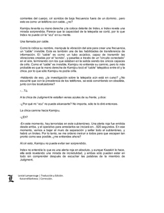 Lestat Lamperouge | Traducción y Edición. 
Kaiserofdarkness | Corrección. 
corrientes del cuerpo, oír sonidos de baja frecuencia fuera de un dominio…pero 
esto es como un teléfono con cable, ¿no? 
Kamijou levanta su mano derecha y la coloca delante de Index, e Index revela una 
mirada sorprendida. Parece que la capacidad de la telepatía se cortó, por lo que 
Index no puede oír la “voz” en su mente. 
Una llamada por cable. 
Como lo indica su nombre, manipula la vibración del aire para crear una frecuencia, 
un “cable” invisible. Esta es también una de las habilidades de transferencia de 
información. El “cable” es como un tubo acústico, capaz de transmitir las 
vibraciones creadas por el “sonido”, y pasarlas a través de un “circuito conectado” 
en el aire, terminando con los que estaban en la salida siendo los únicos capaces 
de oírlo. Como el “cable” es invisible, Kamijou no entiende su camino, pero lo más 
probable es que la mano derecha de Kamijou tocó el “cable” telepático entre él y la 
chica, por lo que sólo Kamijou no podía oírla. 
-Hablando de eso, ¿la investigación sobre la telepatía aún está en curso? ¿No 
escuché que con la prevalencia de los teléfonos, se está convirtiendo en obsoleta, 
junto con los localizadores? 
-…Tú. 
A la chica de Judgment le estallan venas azules de su frente, y dice: 
-¿Por qué mi “voz” no puede alcanzarte? No importa, sólo te lo diré entonces. 
La chica camina hacia Kamijou. 
-¿Eh? 
-En este momento, hay terroristas en este subterráneo. Una alerta roja fue emitida 
desde arriba, y el operativo para arrestarlos se iniciará en…920 segundos. En ese 
momento, vamos a bajar el muro de separación y sellar todo el subterráneo, y 
habrá un tiroteo. Por lo tanto, se me ordeno instruir a todos para que escapen tan 
pronto como sea posible, ¿me entiendes ahora? 
Al oír esto, Kamijou no puede evitar ser sorprendido. 
Index no entendía lo que es una alerta roja en absoluto, y aunque Kazakiri lo hace, 
ella está revelando una mirada de incredulidad, y ambas sólo pueden estar en 
todo sin comprender después de escuchar las palabras de la miembro de 
Judgment. 
 