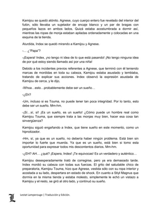 Kamijou se quedó atónito. Agnese, cuyo cuerpo entero fue revelado del interior del 
futón, sólo llevaba un sujetador de encaje blanco y un par de bragas con 
pequeños lazos en ambos lados. Quizá estaba acostumbrada a dormir así, 
mientras las ropas de monja estaban apiladas ordenadamente y colocadas en una 
esquina de la tienda. 
Aturdida, Index se quedó mirando a Kamijou y Agnese. 
-… ¿“Papa”? 
-¡Espera! Index, ¡no tengo ni idea de lo que está pasando! ¡No tengo ninguna idea 
de por qué estoy siendo llamado así por una niña! 
Debido a los incidentes previos referentes a Agnese, que terminó con él teniendo 
marcas de mordidas en toda su cabeza, Kamijou estaba asustado y temblaba, 
tratando de explicar sus acciones. Index observó la expresión asustada de 
Kamijou de cerca, y le dijo, 
-Whoa…esto…probablemente debe ser un sueño… 
-¿Eh? 
-Um, incluso si es Touma, no puede tener tan poca integridad. Por lo tanto, esto 
debe ser un sueño. Mm-hm. 
-¡Sí…sí, sí! ¡Es un sueño, es un sueño! ¿Cómo puede un hombre real como 
Kamijou Touma, que siempre trata a las monjas muy bien, hacer esa cosa tan 
sinvergüenza? 
Kamijou siguió engañando a Index, que tiene sueño en este momento, como un 
hipnotizador. 
-Hm, sí, ya que es un sueño, no debería haber ningún problema. Está bien sin 
importar lo fuerte que muerda. Ya que es un sueño, está bien si tomo esta 
oportunidad para expresar todos mis descontentos diarios. Mm-hm. 
-¿EH? AH… ¿qué? ¡Espera, Index! ¡Te equivocas! Es un verdadero y auténtico… 
Kamijou desesperadamente trató de corregirse, pero ya era demasiado tarde. 
Index mordió su cabeza con todas sus fuerzas. El grito del saludable chico de 
preparatoria, Kamijou Touma, hizo que Agnese, vestida sólo con su ropa interior y 
acostada a su lado, despertara en estado de shock. En cuanto a Stiyl Magnus que 
dormía en la misma tienda y estaba molesto, simplemente le echó un vistazo a 
Kamijou y el resto, se giró al otro lado, y continuó su sueño. 
Lestat Lamperouge | Traducción y Edición. 
 