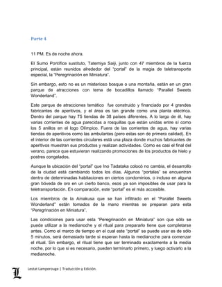 Parte 4 
11 PM. Es de noche ahora. 
El Sumo Pontífice sustituto, Tatemiya Saiji, junto con 47 miembros de la fuerza 
principal, están reunidos alrededor del “portal” de la magia de teletransporte 
especial, la “Peregrinación en Miniatura”. 
Sin embargo, esto no es un misterioso bosque o una montaña, están en un gran 
parque de atracciones con tema de bocadillos llamado “Parallel Sweets 
Wonderland”. 
Este parque de atracciones temático fue construido y financiado por 4 grandes 
fabricantes de aperitivos, y el área es tan grande como una planta eléctrica. 
Dentro del parque hay 75 tiendas de 38 países diferentes. A lo largo de él, hay 
varias corrientes de agua parecidas a rosquillas que están unidas entre sí como 
los 5 anillos en el logo Olímpico. Fuera de las corrientes de agua, hay varias 
tiendas de aperitivos como las ambulantes (pero estas son de primera calidad). En 
el interior de las corrientes circulares está una plaza donde muchos fabricantes de 
aperitivos muestran sus productos y realizan actividades. Como es casi el final del 
verano, parece que estuvieran realizando promociones de los productos de hielo y 
postres congelados. 
Aunque la ubicación del “portal” que Ino Tadataka colocó no cambia, el desarrollo 
de la ciudad está cambiando todos los días. Algunos “portales” se encuentran 
dentro de determinadas habitaciones en ciertos condominios, o incluso en alguna 
gran bóveda de oro en un cierto banco, esos ya son imposibles de usar para la 
teletransportación. En comparación, este “portal” es el más accesible. 
Los miembros de la Amakusa que se han infiltrado en el “Parallel Sweets 
Wonderland” están tomados de la mano mientras se preparan para esta 
“Peregrinación en Miniatura”. 
Las condiciones para usar esta “Peregrinación en Miniatura” son que sólo se 
puede utilizar a la medianoche y el ritual para prepararlo tiene que completarse 
antes. Como el marco de tiempo en el cual este “portal” se puede usar es de sólo 
5 minutos, será demasiado tarde si esperan hasta la medianoche para comenzar 
el ritual. Sin embargo, el ritual tiene que ser terminado exactamente a la media 
noche, por lo que si es necesario, pueden terminarlo primero, y luego activarlo a la 
medianoche. 
Lestat Lamperouge | Traducción y Edición. 
 
