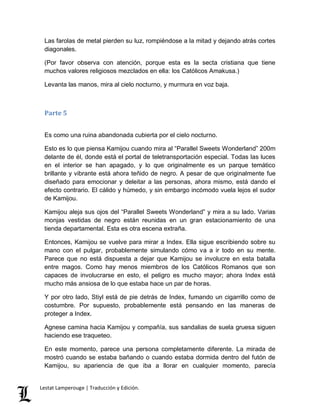 Las farolas de metal pierden su luz, rompiéndose a la mitad y dejando atrás cortes 
diagonales. 
(Por favor observa con atención, porque esta es la secta cristiana que tiene 
muchos valores religiosos mezclados en ella: los Católicos Amakusa.) 
Levanta las manos, mira al cielo nocturno, y murmura en voz baja. 
Parte 5 
Es como una ruina abandonada cubierta por el cielo nocturno. 
Esto es lo que piensa Kamijou cuando mira al “Parallel Sweets Wonderland” 200m 
delante de él, donde está el portal de teletransportación especial. Todas las luces 
en el interior se han apagado, y lo que originalmente es un parque temático 
brillante y vibrante está ahora teñido de negro. A pesar de que originalmente fue 
diseñado para emocionar y deleitar a las personas, ahora mismo, está dando el 
efecto contrario. El cálido y húmedo, y sin embargo incómodo vuela lejos el sudor 
de Kamijou. 
Kamijou aleja sus ojos del “Parallel Sweets Wonderland” y mira a su lado. Varias 
monjas vestidas de negro están reunidas en un gran estacionamiento de una 
tienda departamental. Esta es otra escena extraña. 
Entonces, Kamijou se vuelve para mirar a Index. Ella sigue escribiendo sobre su 
mano con el pulgar, probablemente simulando cómo va a ir todo en su mente. 
Parece que no está dispuesta a dejar que Kamijou se involucre en esta batalla 
entre magos. Como hay menos miembros de los Católicos Romanos que son 
capaces de involucrarse en esto, el peligro es mucho mayor; ahora Index está 
mucho más ansiosa de lo que estaba hace un par de horas. 
Y por otro lado, Stiyl está de pie detrás de Index, fumando un cigarrillo como de 
costumbre. Por supuesto, probablemente está pensando en las maneras de 
proteger a Index. 
Agnese camina hacia Kamijou y compañía, sus sandalias de suela gruesa siguen 
haciendo ese traqueteo. 
En este momento, parece una persona completamente diferente. La mirada de 
mostró cuando se estaba bañando o cuando estaba dormida dentro del futón de 
Kamijou, su apariencia de que iba a llorar en cualquier momento, parecía 
Lestat Lamperouge | Traducción y Edición. 
 