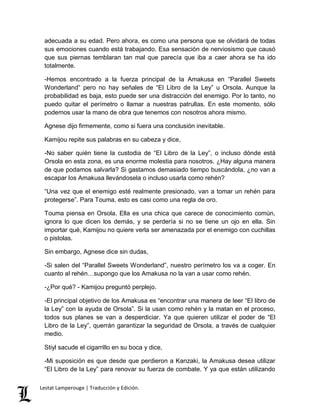 adecuada a su edad. Pero ahora, es como una persona que se olvidará de todas 
sus emociones cuando está trabajando. Esa sensación de nerviosismo que causó 
que sus piernas temblaran tan mal que parecía que iba a caer ahora se ha ido 
totalmente. 
-Hemos encontrado a la fuerza principal de la Amakusa en “Parallel Sweets 
Wonderland” pero no hay señales de “El Libro de la Ley” u Orsola. Aunque la 
probabilidad es baja, esto puede ser una distracción del enemigo. Por lo tanto, no 
puedo quitar el perímetro o llamar a nuestras patrullas. En este momento, sólo 
podemos usar la mano de obra que tenemos con nosotros ahora mismo. 
Agnese dijo firmemente, como si fuera una conclusión inevitable. 
Kamijou repite sus palabras en su cabeza y dice, 
-No saber quién tiene la custodia de “El Libro de la Ley”, o incluso dónde está 
Orsola en esta zona, es una enorme molestia para nosotros. ¿Hay alguna manera 
de que podamos salvarla? Si gastamos demasiado tiempo buscándola, ¿no van a 
escapar los Amakusa llevándosela o incluso usarla como rehén? 
“Una vez que el enemigo esté realmente presionado, van a tomar un rehén para 
protegerse”. Para Touma, esto es casi como una regla de oro. 
Touma piensa en Orsola. Ella es una chica que carece de conocimiento común, 
ignora lo que dicen los demás, y se perdería si no se tiene un ojo en ella. Sin 
importar qué, Kamijou no quiere verla ser amenazada por el enemigo con cuchillas 
o pistolas. 
Sin embargo, Agnese dice sin dudas, 
-Si salen del “Parallel Sweets Wonderland”, nuestro perímetro los va a coger. En 
cuanto al rehén…supongo que los Amakusa no la van a usar como rehén. 
-¿Por qué? - Kamijou preguntó perplejo. 
-El principal objetivo de los Amakusa es “encontrar una manera de leer “El libro de 
la Ley” con la ayuda de Orsola”. Si la usan como rehén y la matan en el proceso, 
todos sus planes se van a desperdiciar. Ya que quieren utilizar el poder de “El 
Libro de la Ley”, querrán garantizar la seguridad de Orsola, a través de cualquier 
medio. 
Stiyl sacude el cigarrillo en su boca y dice, 
-Mi suposición es que desde que perdieron a Kanzaki, la Amakusa desea utilizar 
“El Libro de la Ley” para renovar su fuerza de combate. Y ya que están utilizando 
Lestat Lamperouge | Traducción y Edición. 
 