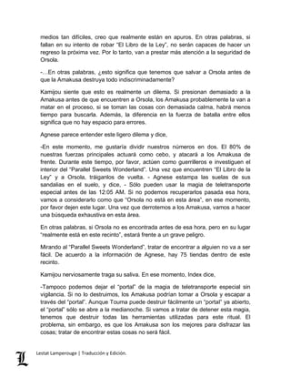 medios tan difíciles, creo que realmente están en apuros. En otras palabras, si 
fallan en su intento de robar “El Libro de la Ley”, no serán capaces de hacer un 
regreso la próxima vez. Por lo tanto, van a prestar más atención a la seguridad de 
Orsola. 
-…En otras palabras, ¿esto significa que tenemos que salvar a Orsola antes de 
que la Amakusa destruya todo indiscriminadamente? 
Kamijou siente que esto es realmente un dilema. Si presionan demasiado a la 
Amakusa antes de que encuentren a Orsola, los Amakusa probablemente la van a 
matar en el proceso, si se toman las cosas con demasiada calma, habrá menos 
tiempo para buscarla. Además, la diferencia en la fuerza de batalla entre ellos 
significa que no hay espacio para errores. 
Agnese parece entender este ligero dilema y dice, 
-En este momento, me gustaría dividir nuestros números en dos. El 80% de 
nuestras fuerzas principales actuará como cebo, y atacará a los Amakusa de 
frente. Durante este tiempo, por favor, actúen como guerrilleros e investiguen el 
interior del “Parallel Sweets Wonderland”. Una vez que encuentren “El Libro de la 
Ley” y a Orsola, tráiganlos de vuelta. - Agnese estampa las suelas de sus 
sandalias en el suelo, y dice, - Sólo pueden usar la magia de teletransporte 
especial antes de las 12:05 AM. Si no podemos recuperarlos pasada esa hora, 
vamos a considerarlo como que “Orsola no está en esta área”, en ese momento, 
por favor dejen este lugar. Una vez que derrotemos a los Amakusa, vamos a hacer 
una búsqueda exhaustiva en esta área. 
En otras palabras, si Orsola no es encontrada antes de esa hora, pero en su lugar 
“realmente está en este recinto”, estará frente a un grave peligro. 
Mirando al “Parallel Sweets Wonderland”, tratar de encontrar a alguien no va a ser 
fácil. De acuerdo a la información de Agnese, hay 75 tiendas dentro de este 
recinto. 
Kamijou nerviosamente traga su saliva. En ese momento, Index dice, 
-Tampoco podemos dejar el “portal” de la magia de teletransporte especial sin 
vigilancia. Si no lo destruimos, los Amakusa podrían tomar a Orsola y escapar a 
través del “portal”. Aunque Touma puede destruir fácilmente un “portal” ya abierto, 
el “portal” sólo se abre a la medianoche. Si vamos a tratar de detener esta magia, 
tenemos que destruir todas las herramientas utilizadas para este ritual. El 
problema, sin embargo, es que los Amakusa son los mejores para disfrazar las 
cosas; tratar de encontrar estas cosas no será fácil. 
Lestat Lamperouge | Traducción y Edición. 
 
