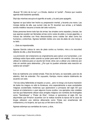 -Buscar “El Libro de la Ley” y a Orsola, destruir el “portal”…Parece que nuestra 
agenda está bastante apretada. 
Stiyl dijo mientras escupía el cigarrillo al suelo, y lo pisó para apagarlo. 
Agnese ve que todos han hecho su preparación mental, y levanta una mano. Las 
monjas detrás de ella, que suman más de 70, levantan sus armas, y el helado 
sonido metálico resuena a través del cielo nocturno. 
Estas personas tienen todo tipo de armas: las simples como espadas y lanzas, las 
que apenas pueden ser llamadas armas como varas de plata y cruces gigantes, e 
incluso las extrañas con fines desconocidas como ruedas tan altas como los 
humanos y antorchas. Agnese también recibe una vara de plata de una monja a 
su lado. 
-…Esto es imperdonable. 
Agnese Sanctis coloca la vara de plata contra su hombro, mira a la oscuridad 
delante de ella, y dice ferozmente, 
-La promoción del cristianismo es originalmente para salvar a la humanidad, y sin 
embargo estos tipos están usando su poder para este fin sin sentido. Una vez que 
utilizan la violencia para un asunto tan trivial, otros van a utilizar una violencia aún 
más sin sentido para detenerlos. ¿Por qué no pueden entender esta reacción en 
cadena tan simple? 
-… 
Esto es realmente una verdad simple. Para los de fuera, es razonable, para los de 
adentro, fácil de entender. Por supuesto, Kamijou mismo estaría totalmente de 
acuerdo con esto. 
-Tal vez estoy faltándoles al respeto un poco…pero no tengo una buena impresión 
de todos los magos–no sólo la Amakusa, sino especialmente a esas sociedades 
mágicas occidentales modernas que aparecieron a principios del siglo XX que 
tuercen al cristianismo o usan algunos trucos ocultos. Los ejemplos más notables 
son los que falsamente utilizan esos arreglos mágicos con nombres de Arcángeles 
como “Semidioses” y “Poder de Dios”. Incluso si ignoramos el siglo XX, los 
alquimistas que firmaron acuerdos con la realiza durante la época de la caza de 
brujas utilizaron una retórica altisonante como “Estas son enseñanzas del 
cristianismo y no brujería, así que soy un fiel siervo de Dios. 
Agnese estampa sus sandalias de nuevo, y dice, 
Lestat Lamperouge | Traducción y Edición. 
 