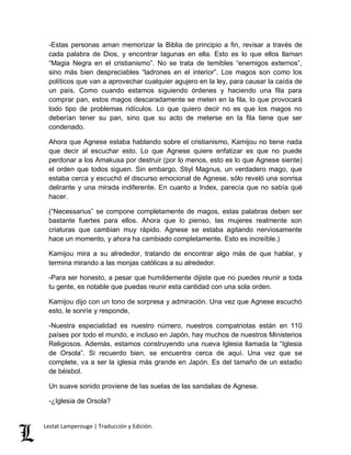 -Estas personas aman memorizar la Biblia de principio a fin, revisar a través de 
cada palabra de Dios, y encontrar lagunas en ella. Esto es lo que ellos llaman 
“Magia Negra en el cristianismo”. No se trata de temibles “enemigos externos”, 
sino más bien despreciables “ladrones en el interior”. Los magos son como los 
políticos que van a aprovechar cualquier agujero en la ley, para causar la caída de 
un país. Como cuando estamos siguiendo órdenes y haciendo una fila para 
comprar pan, estos magos descaradamente se meten en la fila, lo que provocará 
todo tipo de problemas ridículos. Lo que quiero decir no es que los magos no 
deberían tener su pan, sino que su acto de meterse en la fila tiene que ser 
condenado. 
Ahora que Agnese estaba hablando sobre el cristianismo, Kamijou no tiene nada 
que decir al escuchar esto. Lo que Agnese quiere enfatizar es que no puede 
perdonar a los Amakusa por destruir (por lo menos, esto es lo que Agnese siente) 
el orden que todos siguen. Sin embargo, Stiyl Magnus, un verdadero mago, que 
estaba cerca y escuchó el discurso emocional de Agnese, sólo reveló una sonrisa 
delirante y una mirada indiferente. En cuanto a Index, parecía que no sabía qué 
hacer. 
(“Necessarius” se compone completamente de magos, estas palabras deben ser 
bastante fuertes para ellos. Ahora que lo pienso, las mujeres realmente son 
criaturas que cambian muy rápido. Agnese se estaba agitando nerviosamente 
hace un momento, y ahora ha cambiado completamente. Esto es increíble.) 
Kamijou mira a su alrededor, tratando de encontrar algo más de que hablar, y 
termina mirando a las monjas católicas a su alrededor. 
-Para ser honesto, a pesar que humildemente dijiste que no puedes reunir a toda 
tu gente, es notable que puedas reunir esta cantidad con una sola orden. 
Kamijou dijo con un tono de sorpresa y admiración. Una vez que Agnese escuchó 
esto, le sonríe y responde, 
-Nuestra especialidad es nuestro número, nuestros compatriotas están en 110 
países por todo el mundo, e incluso en Japón, hay muchos de nuestros Ministerios 
Religiosos. Además, estamos construyendo una nueva Iglesia llamada la “Iglesia 
de Orsola”. Si recuerdo bien, se encuentra cerca de aquí. Una vez que se 
complete, va a ser la iglesia más grande en Japón. Es del tamaño de un estadio 
de béisbol. 
Un suave sonido proviene de las suelas de las sandalias de Agnese. 
-¿Iglesia de Orsola? 
Lestat Lamperouge | Traducción y Edición. 
 