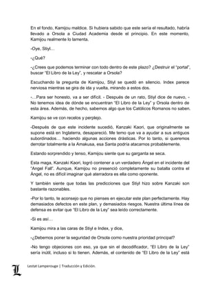 En el fondo, Kamijou maldice. Si hubiera sabido que este sería el resultado, habría 
llevado a Orsola a Ciudad Academia desde el principio. En este momento, 
Kamijou realmente lo lamenta. 
-Oye, Stiyl… 
-¿Qué? 
-¿Crees que podemos terminar con todo dentro de este plazo? ¿Destruir el “portal”, 
buscar “El Libro de la Ley”, y rescatar a Orsola? 
Escuchando la pregunta de Kamijou, Stiyl se quedó en silencio. Index parece 
nerviosa mientras se gira de ida y vuelta, mirando a estos dos. 
-…Para ser honesto, va a ser difícil. - Después de un rato, Stiyl dice de nuevo, - 
No tenemos idea de dónde se encuentran “El Libro de la Ley” y Orsola dentro de 
esta área. Además, de hecho, sabemos algo que los Católicos Romanos no saben. 
Kamijou se ve con recelos y perplejo. 
-Después de que este incidente sucedió, Kanzaki Kaori, que originalmente se 
supone está en Inglaterra, desapareció. Me temo que va a ayudar a sus antiguos 
subordinados… haciendo algunas acciones drásticas. Por lo tanto, si queremos 
derrotar totalmente a la Amakusa, esa Santa podría atacarnos probablemente. 
Estando sorprendido y tenso, Kamijou siente que su garganta se seca. 
Esta maga, Kanzaki Kaori, logró contener a un verdadero Ángel en el incidente del 
“Angel Fall”. Aunque, Kamijou no presenció completamente su batalla contra el 
Ángel, no es difícil imaginar qué aterradora es ella como oponente. 
Y también siente que todas las predicciones que Stiyl hizo sobre Kanzaki son 
bastante razonables. 
-Por lo tanto, te aconsejo que no pienses en ejecutar este plan perfectamente. Hay 
demasiados defectos en este plan, y demasiados riesgos. Nuestra última línea de 
defensa es evitar que “El Libro de la Ley” sea leído correctamente. 
-Si es así… 
Kamijou mira a las caras de Stiyl e Index, y dice, 
-¿Debemos poner la seguridad de Orsola como nuestra prioridad principal? 
-No tengo objeciones con eso, ya que sin el decodificador, “El Libro de la Ley” 
sería inútil, incluso si lo tienen. Además, el contenido de “El Libro de la Ley” está 
Lestat Lamperouge | Traducción y Edición. 
 