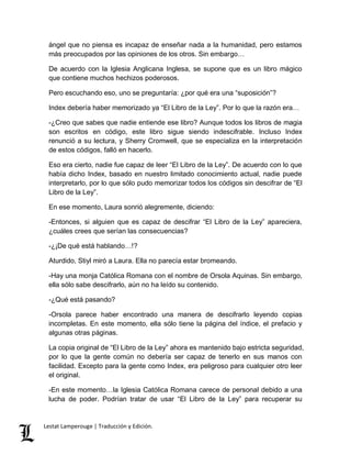 ángel que no piensa es incapaz de enseñar nada a la humanidad, pero estamos 
más preocupados por las opiniones de los otros. Sin embargo… 
De acuerdo con la Iglesia Anglicana Inglesa, se supone que es un libro mágico 
que contiene muchos hechizos poderosos. 
Pero escuchando eso, uno se preguntaría: ¿por qué era una “suposición”? 
Index debería haber memorizado ya “El Libro de la Ley”. Por lo que la razón era… 
-¿Creo que sabes que nadie entiende ese libro? Aunque todos los libros de magia 
son escritos en código, este libro sigue siendo indescifrable. Incluso Index 
renunció a su lectura, y Sherry Cromwell, que se especializa en la interpretación 
de estos códigos, falló en hacerlo. 
Eso era cierto, nadie fue capaz de leer “El Libro de la Ley”. De acuerdo con lo que 
había dicho Index, basado en nuestro limitado conocimiento actual, nadie puede 
interpretarlo, por lo que sólo pudo memorizar todos los códigos sin descifrar de “El 
Libro de la Ley”. 
En ese momento, Laura sonrió alegremente, diciendo: 
-Entonces, si alguien que es capaz de descifrar “El Libro de la Ley” apareciera, 
¿cuáles crees que serían las consecuencias? 
-¿¡De qué está hablando…!? 
Aturdido, Stiyl miró a Laura. Ella no parecía estar bromeando. 
-Hay una monja Católica Romana con el nombre de Orsola Aquinas. Sin embargo, 
ella sólo sabe descifrarlo, aún no ha leído su contenido. 
-¿Qué está pasando? 
-Orsola parece haber encontrado una manera de descifrarlo leyendo copias 
incompletas. En este momento, ella sólo tiene la página del índice, el prefacio y 
algunas otras páginas. 
La copia original de “El Libro de la Ley” ahora es mantenido bajo estricta seguridad, 
por lo que la gente común no debería ser capaz de tenerlo en sus manos con 
facilidad. Excepto para la gente como Index, era peligroso para cualquier otro leer 
el original. 
-En este momento…la Iglesia Católica Romana carece de personal debido a una 
lucha de poder. Podrían tratar de usar “El Libro de la Ley” para recuperar su 
Lestat Lamperouge | Traducción y Edición. 
 