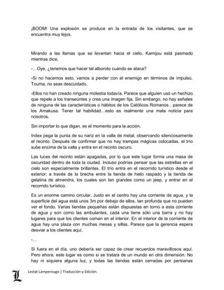 ¡BOOM! Una explosión se produce en la entrada de los visitantes, que se 
encuentra muy lejos. 
Mirando a las llamas que se levantan hacia el cielo, Kamijou está pasmado 
mientras dice, 
-…Oye, ¿tenemos que hacer tal alboroto cuando se ataca? 
-Si no hacemos esto, vamos a perder con el enemigo en términos de impulso. 
Touma, no seas descuidado. 
-Ellos no han creado ninguna molestia todavía. Parece que alguien usó un hechizo 
que repele a los transeúntes y crea una imagen fija. Sin embargo, no hay señales 
de ninguna de las características o hábitos de los Católicos Romanos…parece de 
los Amakusa. Tener tal habilidad…esto es realmente una mala noticia para 
nosotros. 
Sin importar lo que digan, es el momento para la acción. 
Index pega la punta de su nariz en la valla de metal, observando silenciosamente 
el recinto. Después de confirmar que no hay trampas mágicas colocadas, el trío 
sube encima de la valla y entra en el recinto oscuro. 
Las luces del recinto están apagadas, por lo que este lugar forma una masa de 
oscuridad dentro de toda la ciudad. Incluso podrías pensar que las estrellas en el 
cielo son especialmente brillantes. El trío entra en el recorrido turístico desde el 
exterior; a través de la brecha entre la tienda de hielo raspado y la tienda de 
gelatina de almendra, los cuales son tan grandes como un jeep, y entrar en el 
recorrido turístico. 
Es un enorme camino circular. Justo en el centro hay una corriente de agua, y la 
superficie del agua está unos 3m por debajo de ellos, tan profunda que no pueden 
ver el fondo. Varias tiendas pequeñas están dispuestas en torno a esta corriente 
de agua y son como las ambulantes, cada una tiene sólo una barra y no hay 
lugares para que los clientes coman en el interior. En el interior de la corriente de 
agua hay una plaza con muchas mesas y sillas. Parece que la gerencia espera 
desviar a los clientes aquí. 
-… 
Si fuera en el día, uno debería ser capaz de crear recuerdos maravillosos aquí. 
Pero ahora, este lugar es como si se tratara de un mundo en otra dimensión. No 
hay ni siquiera alguna luz, y todas las tiendas están cerradas por persianas 
Lestat Lamperouge | Traducción y Edición. 
 