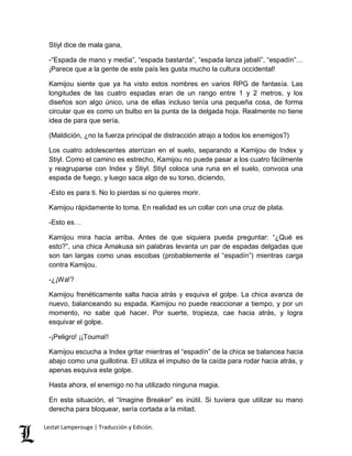 Stiyl dice de mala gana, 
-“Espada de mano y media”, “espada bastarda”, “espada lanza jabalí”, “espadín”… 
¡Parece que a la gente de este país les gusta mucho la cultura occidental! 
Kamijou siente que ya ha visto estos nombres en varios RPG de fantasía. Las 
longitudes de las cuatro espadas eran de un rango entre 1 y 2 metros, y los 
diseños son algo único, una de ellas incluso tenía una pequeña cosa, de forma 
circular que es como un bulbo en la punta de la delgada hoja. Realmente no tiene 
idea de para que sería. 
(Maldición, ¿no la fuerza principal de distracción atrajo a todos los enemigos?) 
Los cuatro adolescentes aterrizan en el suelo, separando a Kamijou de Index y 
Stiyl. Como el camino es estrecho, Kamijou no puede pasar a los cuatro fácilmente 
y reagruparse con Index y Stiyl. Stiyl coloca una runa en el suelo, convoca una 
espada de fuego, y luego saca algo de su torso, diciendo, 
-Esto es para ti. No lo pierdas si no quieres morir. 
Kamijou rápidamente lo toma. En realidad es un collar con una cruz de plata. 
-Esto es… 
Kamijou mira hacia arriba. Antes de que siquiera pueda preguntar: “¿Qué es 
esto?”, una chica Amakusa sin palabras levanta un par de espadas delgadas que 
son tan largas como unas escobas (probablemente el “espadín”) mientras carga 
contra Kamijou. 
-¿¡Wa!? 
Kamijou frenéticamente salta hacia atrás y esquiva el golpe. La chica avanza de 
nuevo, balanceando su espada. Kamijou no puede reaccionar a tiempo, y por un 
momento, no sabe qué hacer. Por suerte, tropieza, cae hacia atrás, y logra 
esquivar el golpe. 
-¡Peligro! ¡¡Touma!! 
Kamijou escucha a Index gritar mientras el “espadín” de la chica se balancea hacia 
abajo como una guillotina. El utiliza el impulso de la caída para rodar hacia atrás, y 
apenas esquiva este golpe. 
Hasta ahora, el enemigo no ha utilizado ninguna magia. 
En esta situación, el “Imagine Breaker” es inútil. Si tuviera que utilizar su mano 
derecha para bloquear, sería cortada a la mitad. 
Lestat Lamperouge | Traducción y Edición. 
 
