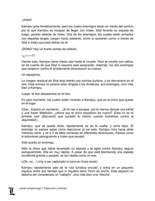 -¡Index! 
Kamijou grita frenéticamente, pero los cuatro enemigos están en medio del camino, 
por lo que Kamijou es incapaz de llegar con Index. Stiyl levanta su espada de 
fuego, parado delante de Index. Dos de los enemigos, los cuales están armados 
con espadas largas, cargan hacia adelante, como si quisieran correr a través de 
Stiyl e Index que está detrás de él. 
¡DONG! Hay un fuerte sonido de colisión. 
-¿¡––––!? 
Viendo esto, Kamijou tiene miedo casi hasta la muerte. Pero al mirarlo con calma, 
se da cuenta de que Stiyl ni siquiera está sangrando. Además, los dos enemigos 
que cargaron contra él simplemente atravesaron su cuerpo. 
Un espejismo. 
La imagen residual de Stiyl deja detrás una sonrisa burlona, y se desvanece en el 
aire. Esta sonrisa no parece estar dirigida a los Amakusa, sus enemigos, sino más 
bien a Kamijou. 
Luego, el dúo desaparece en el aire. 
En este momento, los cuatro están mirando a Kamijou, que es el único que queda 
en el lugar. 
(Oye…Espera un momento… ¡Si te vas a escapar, por lo menos discute una señal 
y una frase! Maldición, ¿ahora soy el chivo expiatorio de nuevo? ¡Esta no es la 
primera vez! ¡Recuerdo que sucedió lo mismo cuando luchamos contra el 
alquimista!) 
Kamijou, que se quedó atrás, rápidamente se da la vuelta, y corre lejos. El 
enemigo no parece saber cómo reaccionar al ver esto. Kamijou mira hacia atrás 
mientras corre, y ve a 3 de ellos corriendo en diferentes direcciones. Parece como 
si estuvieran persiguiendo a Index que escapó. 
Sólo queda un enemigo. 
Sólo la chica que había levantado su espada y la agitó contra Kamijou seguía 
persiguiéndolo. Ella es muy rápida. A pesar de que está blandiendo una espada 
occidental grande y pesada, es tan rápida como un ave. 
(¡Oh, no…! ¡Voy a ser capturado si corro en línea recta!) 
Kamijou rápidamente sale de la ruta turística circular, y entra en un pequeño 
espacio entre dos tiendas que ni siquiera tiene 70cm de ancho. Este espacio no 
debería ser considerado un “callejón”, sino más bien una “brecha”. 
Lestat Lamperouge | Traducción y Edición. 
 