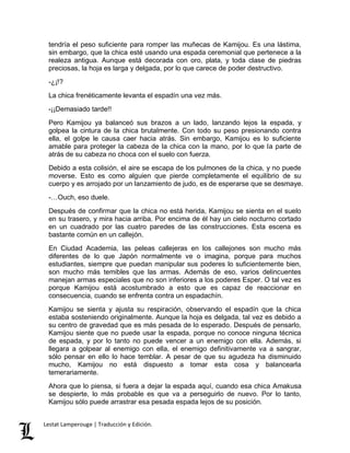 tendría el peso suficiente para romper las muñecas de Kamijou. Es una lástima, 
sin embargo, que la chica esté usando una espada ceremonial que pertenece a la 
realeza antigua. Aunque está decorada con oro, plata, y toda clase de piedras 
preciosas, la hoja es larga y delgada, por lo que carece de poder destructivo. 
-¿¡!? 
La chica frenéticamente levanta el espadín una vez más. 
-¡¡Demasiado tarde!! 
Pero Kamijou ya balanceó sus brazos a un lado, lanzando lejos la espada, y 
golpea la cintura de la chica brutalmente. Con todo su peso presionando contra 
ella, el golpe le causa caer hacia atrás. Sin embargo, Kamijou es lo suficiente 
amable para proteger la cabeza de la chica con la mano, por lo que la parte de 
atrás de su cabeza no choca con el suelo con fuerza. 
Debido a esta colisión, el aire se escapa de los pulmones de la chica, y no puede 
moverse. Esto es como alguien que pierde completamente el equilibrio de su 
cuerpo y es arrojado por un lanzamiento de judo, es de esperarse que se desmaye. 
-…Ouch, eso duele. 
Después de confirmar que la chica no está herida, Kamijou se sienta en el suelo 
en su trasero, y mira hacia arriba. Por encima de él hay un cielo nocturno cortado 
en un cuadrado por las cuatro paredes de las construcciones. Esta escena es 
bastante común en un callejón. 
En Ciudad Academia, las peleas callejeras en los callejones son mucho más 
diferentes de lo que Japón normalmente ve o imagina, porque para muchos 
estudiantes, siempre que puedan manipular sus poderes lo suficientemente bien, 
son mucho más temibles que las armas. Además de eso, varios delincuentes 
manejan armas especiales que no son inferiores a los poderes Esper. O tal vez es 
porque Kamijou está acostumbrado a esto que es capaz de reaccionar en 
consecuencia, cuando se enfrenta contra un espadachín. 
Kamijou se sienta y ajusta su respiración, observando el espadín que la chica 
estaba sosteniendo originalmente. Aunque la hoja es delgada, tal vez es debido a 
su centro de gravedad que es más pesada de lo esperado. Después de pensarlo, 
Kamijou siente que no puede usar la espada, porque no conoce ninguna técnica 
de espada, y por lo tanto no puede vencer a un enemigo con ella. Además, si 
llegara a golpear al enemigo con ella, el enemigo definitivamente va a sangrar, 
sólo pensar en ello lo hace temblar. A pesar de que su agudeza ha disminuido 
mucho, Kamijou no está dispuesto a tomar esta cosa y balancearla 
temerariamente. 
Ahora que lo piensa, si fuera a dejar la espada aquí, cuando esa chica Amakusa 
se despierte, lo más probable es que va a perseguirlo de nuevo. Por lo tanto, 
Kamijou sólo puede arrastrar esa pesada espada lejos de su posición. 
Lestat Lamperouge | Traducción y Edición. 
 