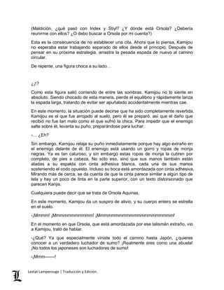 (Maldición, ¿qué pasó con Index y Stiyl? ¿Y dónde está Orsola? ¿Debería 
reunirme con ellos? ¿O debo buscar a Orsola por mi cuenta?) 
Esta es la consecuencia de no establecer una cita. Ahora que lo piensa, Kamijou 
no esperaba estar trabajando separado de ellos desde el principio. Después de 
pensar en su próxima estrategia, arrastra la pesada espada de nuevo al camino 
circular. 
De repente, una figura choca a su lado… 
¿¡!? 
Como esta figura salió corriendo de entre las sombras, Kamijou no lo siente en 
absoluto. Siendo chocado de esta manera, pierde el equilibrio y rápidamente lanza 
la espada larga, tratando de evitar ser apuñalado accidentalmente mientras cae. 
En este momento, la situación puede decirse que ha sido completamente revertida. 
Kamijou es el que fue arrojado al suelo, pero él se preparó, así que el daño que 
recibió no fue tan malo como el que sufrió la chica. Para impedir que el enemigo 
salte sobre él, levanta su puño, preparándose para luchar. 
-… ¿Eh? 
Sin embargo, Kamijou relaja su puño inmediatamente porque hay algo extraño en 
el enemigo delante de él. El enemigo está usando un gorro y ropas de monja 
negras. Ya es tan caluroso, y sin embargo estas ropas de monja la cubren por 
completo, de pies a cabeza. No sólo eso, sino que sus manos también están 
atadas a su espalda con cinta adhesiva blanca, cada una de sus manos 
sosteniendo el codo opuesto. Incluso su boca está amordazada con cinta adhesiva. 
Mirando más de cerca, se da cuenta de que la cinta parece similar a algún tipo de 
tela y hay un poco de tinta en la parte superior, con un texto distorsionado que 
parecen Kanjis. 
Cualquiera puede decir que se trata de Orsola Aquinas. 
En este momento, Kamijou da un suspiro de alivio, y su cuerpo entero se estrella 
en el suelo. 
-¡Mmmm! ¡Mmmmmmmmmmm! ¡Mmmmmmmmmmmmmmmmmmmmm! 
En el momento en que Orsola, que está amordazada por ese talismán extraño, vio 
a Kamijou, trató de hablar. 
-¿Qué? Ya que especialmente viniste todo el camino hasta Japón, ¿quieres 
conocer a un verdadero luchador de sumo? ¡Realmente eres como una abuela! 
¡No todos los japoneses son luchadores de sumo! 
-¡Mmm––––! 
Lestat Lamperouge | Traducción y Edición. 
 