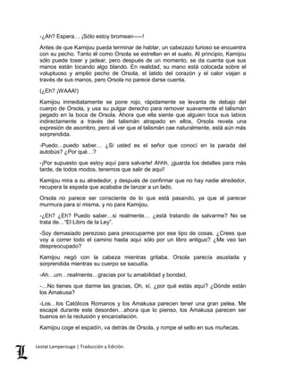 -¿Ah? Espera… ¡Sólo estoy bromean–––! 
Antes de que Kamijou pueda terminar de hablar, un cabezazo furioso se encuentra 
con su pecho. Tanto él como Orsola se estrellan en el suelo. Al principio, Kamijou 
sólo puede toser y jadear, pero después de un momento, se da cuenta que sus 
manos están tocando algo blando. En realidad, su mano está colocada sobre el 
voluptuoso y amplio pecho de Orsola, el latido del corazón y el calor viajan a 
través de sus manos, pero Orsola no parece darse cuenta. 
(¿Eh? ¡WAAA!) 
Kamijou inmediatamente se pone rojo, rápidamente se levanta de debajo del 
cuerpo de Orsola, y usa su pulgar derecho para remover suavemente el talismán 
pegado en la boca de Orsola. Ahora que ella siente que alguien toca sus labios 
indirectamente a través del talismán atrapado en ellos, Orsola revela una 
expresión de asombro, pero al ver que el talismán cae naturalmente, está aún más 
sorprendida. 
-Puedo…puedo saber… ¿Si usted es el señor que conocí en la parada del 
autobús? ¿Por qué…? 
-¡Por supuesto que estoy aquí para salvarte! Ahhh, ¡guarda los detalles para más 
tarde, de todos modos, tenemos que salir de aquí! 
Kamijou mira a su alrededor, y después de confirmar que no hay nadie alrededor, 
recupera la espada que acababa de lanzar a un lado. 
Orsola no parece ser consciente de lo que está pasando, ya que al parecer 
murmura para sí misma, y no para Kamijou. 
-¿Eh? ¿Eh? Puedo saber…si realmente… ¿está tratando de salvarme? No se 
trata de…“El Libro de la Ley”. 
-Soy demasiado perezoso para preocuparme por ese tipo de cosas. ¿Crees que 
voy a correr todo el camino hasta aquí sólo por un libro antiguo? ¿Me veo tan 
despreocupado? 
Kamijou negó con la cabeza mientras gritaba. Orsola parecía asustada y 
sorprendida mientras su cuerpo se sacudía. 
-Ah…um…realmente…gracias por tu amabilidad y bondad. 
-…No tienes que darme las gracias, Oh, sí, ¿por qué estás aquí? ¿Dónde están 
los Amakusa? 
-Los…los Católicos Romanos y los Amakusa parecen tener una gran pelea. Me 
escapé durante este desorden…ahora que lo pienso, los Amakusa parecen ser 
buenos en la reclusión y encarcelación. 
Kamijou coge el espadín, va detrás de Orsola, y rompe el sello en sus muñecas. 
Lestat Lamperouge | Traducción y Edición. 
 