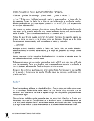 Orsola masajea sus manos que fueron liberadas, y pregunta, 
-Gracias…gracias. Sin embargo…puedo saber… ¿cómo lo haces…? 
-¿Hm…? Esta es mi habilidad especial…no te lo voy a explicar; el desarrollo de 
los poderes Esper del lado de la Ciencia probablemente te confunda mucho. 
Ahora que lo pienso, ¿por qué sigues paseando por aquí? ¿Por qué no pensaste 
en escapar de inmediato? 
-No es que no quiero escapar, sino que no puedo, los dos lados están luchando 
muy duro en la entrada. Además, mis manos estaban atadas, así que no podía 
saltar la valla. ¡Y justo cuando estaba buscando otra entrada…! 
Antes de que Orsola pueda terminar de hablar, Kamijou de repente agarra su 
brazo, y corre de nuevo a la brecha entre las tiendas. Orsola ve a la chica 
Amakusa que se desmayó y está tumbada en el suelo, y casi grita. 
-… ¡Silencio! 
Kamijou susurró mientras cubría la boca de Orsola con su mano derecha. 
Entonces corrió al extremo de la brecha, y al llegar allí, presiona su cuerpo contra 
la pared. 
Varios pasos se pueden escuchar desde el camino circular en el exterior antes de 
se vuelvan más suaves y más suaves. 
Estas personas no parecen estar buscando a Index y Stiyl, sino más bien a Orsola 
que ha escapado. Cada uno de ellos está empuñando una espada o un hacha y 
dando órdenes a los demás. Realmente parecen aterradores. 
Después de confirmar que los pasos ahora están lejos, Kamijou apoya su espalda 
en la pared, y lentamente se sienta. Orsola sigue su ejemplo, sentándose con 
gracia a su lado. 
Parte 7 
Para los Amakusa, el lugar en donde Kamijou y Orsola están sentados parece ser 
un punto ciego. Están en la parte trasera de una tienda y hay arbustos que se 
levantan a su alrededor, así que si siguen abajo, será imposible que puedan ser 
vistos desde lejos. 
Sin embargo, debido a esta pequeña área de seguridad, Kamijou y Orsola son 
incapaces de moverse. Esos jóvenes de la Amakusa están corriendo alrededor, ya 
que sus pasos siguen siendo escuchados desde el camino cercano. Cualquiera 
que oiga estas huellas puede entender que el dúo será encontrado si se salen. 
Lestat Lamperouge | Traducción y Edición. 
 