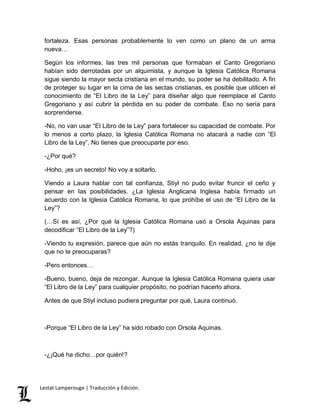 fortaleza. Esas personas probablemente lo ven como un plano de un arma 
nueva… 
Según los informes, las tres mil personas que formaban el Canto Gregoriano 
habían sido derrotadas por un alquimista, y aunque la Iglesia Católica Romana 
sigue siendo la mayor secta cristiana en el mundo, su poder se ha debilitado. A fin 
de proteger su lugar en la cima de las sectas cristianas, es posible que utilicen el 
conocimiento de “El Libro de la Ley” para diseñar algo que reemplace el Canto 
Gregoriano y así cubrir la pérdida en su poder de combate. Eso no sería para 
sorprenderse. 
-No, no van usar “El Libro de la Ley” para fortalecer su capacidad de combate. Por 
lo menos a corto plazo, la Iglesia Católica Romana no atacará a nadie con “El 
Libro de la Ley”. No tienes que preocuparte por eso. 
-¿Por qué? 
-Hoho, ¡es un secreto! No voy a soltarlo. 
Viendo a Laura hablar con tal confianza, Stiyl no pudo evitar fruncir el ceño y 
pensar en las posibilidades. ¿La Iglesia Anglicana Inglesa había firmado un 
acuerdo con la Iglesia Católica Romana, lo que prohíbe el uso de “El Libro de la 
Ley”? 
(…Sí es así, ¿Por qué la Iglesia Católica Romana usó a Orsola Aquinas para 
decodificar “El Libro de la Ley”?) 
-Viendo tu expresión, parece que aún no estás tranquilo. En realidad, ¿no te dije 
que no te preocuparas? 
-Pero entonces… 
-Bueno, bueno, deja de rezongar. Aunque la Iglesia Católica Romana quiera usar 
“El Libro de la Ley” para cualquier propósito, no podrían hacerlo ahora. 
Antes de que Stiyl incluso pudiera preguntar por qué, Laura continuó. 
-Porque “El Libro de la Ley” ha sido robado con Orsola Aquinas. 
-¿¡Qué ha dicho…por quién!? 
Lestat Lamperouge | Traducción y Edición. 
 