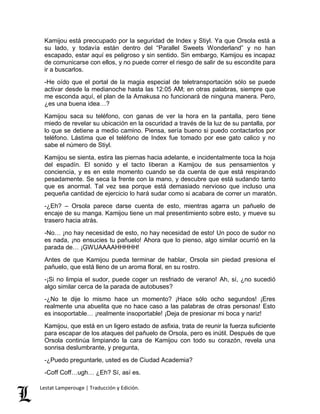 Kamijou está preocupado por la seguridad de Index y Stiyl. Ya que Orsola está a 
su lado, y todavía están dentro del “Parallel Sweets Wonderland” y no han 
escapado, estar aquí es peligroso y sin sentido. Sin embargo, Kamijou es incapaz 
de comunicarse con ellos, y no puede correr el riesgo de salir de su escondite para 
ir a buscarlos. 
-He oído que el portal de la magia especial de teletransportación sólo se puede 
activar desde la medianoche hasta las 12:05 AM; en otras palabras, siempre que 
me esconda aquí, el plan de la Amakusa no funcionará de ninguna manera. Pero, 
¿es una buena idea…? 
Kamijou saca su teléfono, con ganas de ver la hora en la pantalla, pero tiene 
miedo de revelar su ubicación en la oscuridad a través de la luz de su pantalla, por 
lo que se detiene a medio camino. Piensa, sería bueno si puedo contactarlos por 
teléfono. Lástima que el teléfono de Index fue tomado por ese gato calico y no 
sabe el número de Stiyl. 
Kamijou se sienta, estira las piernas hacia adelante, e incidentalmente toca la hoja 
del espadín. El sonido y el tacto liberan a Kamijou de sus pensamientos y 
conciencia, y es en este momento cuando se da cuenta de que está respirando 
pesadamente. Se seca la frente con la mano, y descubre que está sudando tanto 
que es anormal. Tal vez sea porque está demasiado nervioso que incluso una 
pequeña cantidad de ejercicio lo hará sudar como si acabara de correr un maratón. 
-¿Eh? – Orsola parece darse cuenta de esto, mientras agarra un pañuelo de 
encaje de su manga. Kamijou tiene un mal presentimiento sobre esto, y mueve su 
trasero hacia atrás. 
-No… ¡no hay necesidad de esto, no hay necesidad de esto! Un poco de sudor no 
es nada, ¡no ensucies tu pañuelo! Ahora que lo pienso, algo similar ocurrió en la 
parada de… ¡GWUAAAAHHHHH! 
Antes de que Kamijou pueda terminar de hablar, Orsola sin piedad presiona el 
pañuelo, que está lleno de un aroma floral, en su rostro. 
-¡Si no limpia el sudor, puede coger un resfriado de verano! Ah, sí, ¿no sucedió 
algo similar cerca de la parada de autobuses? 
-¿No te dije lo mismo hace un momento? ¡Hace sólo ocho segundos! ¡Eres 
realmente una abuelita que no hace caso a las palabras de otras personas! Esto 
es insoportable… ¡realmente insoportable! ¡Deja de presionar mi boca y nariz! 
Kamijou, que está en un ligero estado de asfixia, trata de reunir la fuerza suficiente 
para escapar de los ataques del pañuelo de Orsola, pero es inútil. Después de que 
Orsola continúa limpiando la cara de Kamijou con todo su corazón, revela una 
sonrisa deslumbrante, y pregunta, 
-¿Puedo preguntarle, usted es de Ciudad Academia? 
-Coff Coff…ugh… ¿Eh? Sí, así es. 
Lestat Lamperouge | Traducción y Edición. 
 