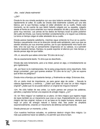 -¡Na…nada! ¡Nada realmente! 
-¿Oh? 
Orsola le da una mirada escéptica con sus ojos todavía cerrados. Kamijou desata 
rápidamente el collar. El cuello de Orsola está totalmente cubierto por una tela 
blanca, por lo que Kamijou cuelga el collar alrededor de su cuello. Hasta este 
momento, se da cuenta de que debió haberlo colgado por su espalda, colgarlo 
desde el frente es como extender sus manos alrededor de ella y abrazarla. Esto lo 
pone muy nervioso. Las yemas de los dedos de Kamijou tocan la parte posterior 
del cuello de Orsola, sus manos tiemblan constantemente y no siguen sus órdenes. 
Le toma un tiempo colgar el collar alrededor de su cuello. 
Orsola parece bastante satisfecha, mientras sigue sintiendo la Cruz en su pecho. 
Kamijou casualmente mira en la dirección donde está señalando, pero sus ojos se 
sienten atraídos por sus enormes pechos, por lo que rápidamente mira hacia otro 
lado. Una vez que hay un pensamiento vergonzoso en su cabeza, va a persistir 
durante bastante tiempo. Kamijou no puede soportar el silencio por más tiempo, y 
decide pensar algo de que hablar. 
-Oh, sí, escuché que sabes cómo leer “El Libro de la Ley”. 
-No es exactamente leerlo. Yo diría que es descifrarlo… 
Orsola dijo esto lentamente, pero a la mitad, pensó en algo, e inmediatamente se 
giro rígidamente. 
-Ah, por favor no lo malinterpretes. No te estoy preguntando cómo descifrarlo. Sólo 
tengo curiosidad: ¿por qué quieres analizar “El Libro de la Ley”? ¿No se supone 
que el libro es peligroso? 
Orsola mira a Kamijou por bastante tiempo, y finalmente se relaja. Entonces dice, 
-En un cierto nivel de importancia, es para ganar algo de poder. - Sacude la 
cabeza ligeramente, y continúa, - ¿Sabe qué clase de cosa es un libro mágico 
original? ¿Sabe que no se puede destruir un original de ninguna manera? 
-Um. He oído hablar de eso antes. La razón parece ser porque las palabras, 
párrafos y capítulos forman una especie de arreglo mágico, ¿no? 
-Sí. Un “libro mágico” en realidad es un plano. Un libro mágico que registra magia 
de rayos también es un mecanismo que crea un rayo. Especialmente con un libro 
mágico del tipo original, incluso si no se basa en la magia humana, siempre que 
haya un poco de energía natural o fuerza vital, ese poder se ampliará 
exponencialmente, creando un mecanismo de defensa semipermanente. 
Orsola piensa por un momento, y dice, 
-Con nuestros hechizos actuales, no podemos destruir ningún libro mágico. Lo 
más que podemos hacer es sellarlo y no permitir que otros lo lean. 
Lestat Lamperouge | Traducción y Edición. 
 