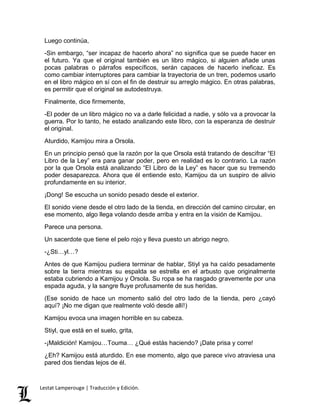 Luego continúa, 
-Sin embargo, “ser incapaz de hacerlo ahora” no significa que se puede hacer en 
el futuro. Ya que el original también es un libro mágico, si alguien añade unas 
pocas palabras o párrafos específicos, serán capaces de hacerlo ineficaz. Es 
como cambiar interruptores para cambiar la trayectoria de un tren, podemos usarlo 
en el libro mágico en sí con el fin de destruir su arreglo mágico. En otras palabras, 
es permitir que el original se autodestruya. 
Finalmente, dice firmemente, 
-El poder de un libro mágico no va a darle felicidad a nadie, y sólo va a provocar la 
guerra. Por lo tanto, he estado analizando este libro, con la esperanza de destruir 
el original. 
Aturdido, Kamijou mira a Orsola. 
En un principio pensó que la razón por la que Orsola está tratando de descifrar “El 
Libro de la Ley” era para ganar poder, pero en realidad es lo contrario. La razón 
por la que Orsola está analizando “El Libro de la Ley” es hacer que su tremendo 
poder desaparezca. Ahora que él entiende esto, Kamijou da un suspiro de alivio 
profundamente en su interior. 
¡Dong! Se escucha un sonido pesado desde el exterior. 
El sonido viene desde el otro lado de la tienda, en dirección del camino circular, en 
ese momento, algo llega volando desde arriba y entra en la visión de Kamijou. 
Parece una persona. 
Un sacerdote que tiene el pelo rojo y lleva puesto un abrigo negro. 
-¿Sti…yl…? 
Antes de que Kamijou pudiera terminar de hablar, Stiyl ya ha caído pesadamente 
sobre la tierra mientras su espalda se estrella en el arbusto que originalmente 
estaba cubriendo a Kamijou y Orsola. Su ropa se ha rasgado gravemente por una 
espada aguda, y la sangre fluye profusamente de sus heridas. 
(Ese sonido de hace un momento salió del otro lado de la tienda, pero ¿cayó 
aquí? ¡No me digan que realmente voló desde allí!) 
Kamijou evoca una imagen horrible en su cabeza. 
Stiyl, que está en el suelo, grita, 
-¡Maldición! Kamijou…Touma… ¿Qué estás haciendo? ¡Date prisa y corre! 
¿Eh? Kamijou está aturdido. En ese momento, algo que parece vivo atraviesa una 
pared dos tiendas lejos de él. 
Lestat Lamperouge | Traducción y Edición. 
 