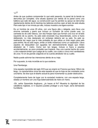 -¿¡!? 
Antes de que pudiera comprender lo qué está pasando, la pared de la tienda se 
derrumba por completo. Una silueta aparece por detrás de la pared como una 
ballena que sale del agua. La construcción que ha perdido su apoyo se derrumba 
rápidamente detrás de él mientras los tablones anchos caen al lado de está silueta. 
Pero este tipo ni se inmuta por ello, incluso muestra una ligera sonrisa 
Es un hombre de unos 25 años, con una figura alta y delgada, pero lleva una 
enorme camiseta y jeans que incluso un luchador de sumo puede usar. La 
camiseta es de color blanco, con dos franjas rojas que forman una cruz en el lado 
izquierdo de su pecho. Su pelo está encerado muy desordenado, como si fuera 
deliberado. Lo más destacado sin embargo debería ser su pelo. Su pelo es 
realmente tan negro que lo más probable es que utiliza un tinte negro para pelo 
para teñirlo. No es sólo negro, emite un brillo misterioso como un caparazón. Lleva 
zapatos de básquetbol con agujetas tan aterradoramente largas que miden 
alrededor de 1 metro. Como son tan largas, incluso si fuera a pisarlas 
accidentalmente, es poco probable que tropiece. Hay una cuerda hecha de cuero 
u otro material similar que cuelga de su cuello, con cuatro o cinco mini ventiladores 
de unos 10 cm de grande colgando en la cuerda alrededor de su cuello. 
Nadie puede adivinar las intensiones detrás de su traje. 
Por supuesto, lo más increíble es lo que sostiene. 
Una Flamberge. 
Una espada mandoble del siglo XVII que se originó en Francia que tiene 180cm de 
largo. La característica única de esta espada es que la hoja es tan ondulada como 
una llama. Se dice que el diseño actual es para incrementar su poder destructivo. 
Completamente fuera de lugar con la sociedad moderna, con una espada larga, 
estaba un hombre con una hoja balanceándola de mano en mano. 
-Oh, señor Sacerdote Anglicano, ¿lo haces al fin? Muestra la dignidad de los 
caballeros ingleses, si ni siquiera puedes proteger a una mujer, sería demasiado 
humillante. 
Lestat Lamperouge | Traducción y Edición. 
 