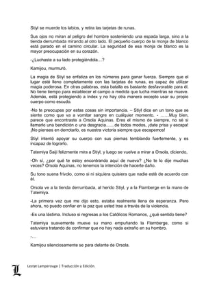 Stiyl se muerde los labios, y retira las tarjetas de runas. 
Sus ojos no miran al peligro del hombre sosteniendo una espada larga, sino a la 
tienda derrumbada mirando al otro lado. El pequeño cuerpo de la monja de blanco 
está parado en el camino circular. La seguridad de esa monja de blanco es la 
mayor preocupación en su corazón. 
-¿Luchaste a su lado protegiéndola…? 
Kamijou, murmuró. 
La magia de Stiyl se enfatiza en los números para ganar fuerza. Siempre que el 
lugar esté lleno completamente con las tarjetas de runas, es capaz de utilizar 
magia poderosa. En otras palabras, esta batalla es bastante desfavorable para él. 
No tiene tiempo para establecer el campo a medida que lucha mientras se mueve. 
Además, está protegiendo a Index y no hay otra manera excepto usar su propio 
cuerpo como escudo. 
-No te preocupes por estas cosas sin importancia. – Stiyl dice en un tono que se 
siente como que va a vomitar sangre en cualquier momento. - ……Muy bien, 
parece que encontraste a Orsola Aquinas. Eres el mismo de siempre, no sé si 
llamarlo una bendición o una desgracia……de todos modos, ¡date prisa y escapa! 
¡No pienses en derrotarlo, es nuestra victoria siempre que escapemos! 
Stiyl intentó apoyar su cuerpo con sus piernas temblando fuertemente, y es 
incapaz de lograrlo. 
Tatemiya Saiji felizmente mira a Stiyl, y luego se vuelve a mirar a Orsola, diciendo, 
-Oh sí, ¿por qué te estoy encontrando aquí de nuevo? ¿No te lo dije muchas 
veces? Orsola Aquinas, no tenemos la intención de hacerte daño. 
Su tono suena frívolo, como si ni siquiera quisiera que nadie esté de acuerdo con 
él. 
Orsola ve a la tienda derrumbada, al herido Stiyl, y a la Flamberge en la mano de 
Tatemiya. 
-La primera vez que me dijo esto, estaba realmente llena de esperanza. Pero 
ahora, no puedo confiar en la paz que usted trae a través de la violencia. 
-Es una lástima. Incluso si regresas a los Católicos Romanos, ¿qué sentido tiene? 
Tatemiya suavemente mueve su mano empuñando la Flamberge, como si 
estuviera tratando de confirmar que no hay nada extraño en su hombro. 
-… 
Kamijou silenciosamente se para delante de Orsola. 
Lestat Lamperouge | Traducción y Edición. 
 