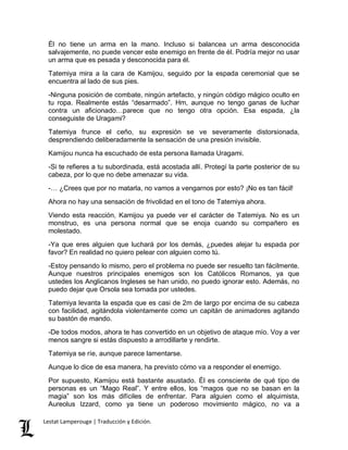 Él no tiene un arma en la mano. Incluso si balancea un arma desconocida 
salvajemente, no puede vencer este enemigo en frente de él. Podría mejor no usar 
un arma que es pesada y desconocida para él. 
Tatemiya mira a la cara de Kamijou, seguido por la espada ceremonial que se 
encuentra al lado de sus pies. 
-Ninguna posición de combate, ningún artefacto, y ningún código mágico oculto en 
tu ropa. Realmente estás “desarmado”. Hm, aunque no tengo ganas de luchar 
contra un aficionado…parece que no tengo otra opción. Esa espada, ¿la 
conseguiste de Uragami? 
Tatemiya frunce el ceño, su expresión se ve severamente distorsionada, 
desprendiendo deliberadamente la sensación de una presión invisible. 
Kamijou nunca ha escuchado de esta persona llamada Uragami. 
-Si te refieres a tu subordinada, está acostada allí. Protegí la parte posterior de su 
cabeza, por lo que no debe amenazar su vida. 
-… ¿Crees que por no matarla, no vamos a vengarnos por esto? ¡No es tan fácil! 
Ahora no hay una sensación de frivolidad en el tono de Tatemiya ahora. 
Viendo esta reacción, Kamijou ya puede ver el carácter de Tatemiya. No es un 
monstruo, es una persona normal que se enoja cuando su compañero es 
molestado. 
-Ya que eres alguien que luchará por los demás, ¿puedes alejar tu espada por 
favor? En realidad no quiero pelear con alguien como tú. 
-Estoy pensando lo mismo, pero el problema no puede ser resuelto tan fácilmente. 
Aunque nuestros principales enemigos son los Católicos Romanos, ya que 
ustedes los Anglicanos Ingleses se han unido, no puedo ignorar esto. Además, no 
puedo dejar que Orsola sea tomada por ustedes. 
Tatemiya levanta la espada que es casi de 2m de largo por encima de su cabeza 
con facilidad, agitándola violentamente como un capitán de animadores agitando 
su bastón de mando. 
-De todos modos, ahora te has convertido en un objetivo de ataque mío. Voy a ver 
menos sangre si estás dispuesto a arrodillarte y rendirte. 
Tatemiya se ríe, aunque parece lamentarse. 
Aunque lo dice de esa manera, ha previsto cómo va a responder el enemigo. 
Por supuesto, Kamijou está bastante asustado. Él es consciente de qué tipo de 
personas es un “Mago Real”. Y entre ellos, los “magos que no se basan en la 
magia” son los más difíciles de enfrentar. Para alguien como el alquimista, 
Aureolus Izzard, como ya tiene un poderoso movimiento mágico, no va a 
Lestat Lamperouge | Traducción y Edición. 
 