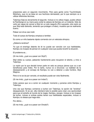 prepararse para un segundo movimiento. Pero para gente como Tsuchimikado 
Motoharu, que no se basa en sus hechizos demasiado, por lo que siempre va a 
utilizar diferentes técnicas. 
Tatemiya Saiji es obviamente el segundo. Incluso si no utiliza magia, puede utilizar 
la Flamberge en su mano para cortar la cabeza de Kamijou en un instante. Sólo de 
verlo ser capaz de vencer a Stiyl sin un solo rasguño (Por supuesto, otra razón es 
que Stiyl está distraído, teniendo que proteger a Index), muestra que es realmente 
bueno. 
Pelear con él es casi inútil. 
Todo el cuerpo de Kamijou empieza a temblar. 
Es como un niño bastante rápido corriendo con un velocista olímpico. 
¿Debería rendirse? 
Ya que el enemigo delante de él no puede ser vencido con sus habilidades, 
Kamijou es incapaz de pensar en cualquier cosa que pueda revertir la situación. 
El problema es… 
(Sí me rindo, ¿qué va a pasar con Stiyl?) 
Stiyl dobla su cuerpo, jadeando fuertemente para recuperar el aliento, y mira a 
Tatemiya. 
La razón por la que decidió tomar parte en esto es porque piensa que va a ser 
beneficioso para Index. Por lo tanto, nunca va a renunciar. La realidad de la 
desesperación y el consejo de Kamijou no van a detener a este hombre, Stiyl 
Magnus. 
Pero si no se da por vencido, el resultado puede ser visto fácilmente. 
(Si me rindo, ¿qué va a pasar con Index?) 
Index parece que va a correr en cualquier momento y ponerse entre Kamijou y 
Tatemiya. 
Una vez que Kamijou comience a luchar con Tatemiya, la opción de “rendirse” 
desaparecerá. Si es así, ella intentará todo lo posible para crear una oportunidad 
para que el extraño al mundo de la magia, Kamijou, escape. Incluso si es incapaz 
de luchar, incluso si ambas partes tienen sus habilidades especiales, incluso si 
Kamijou no desea que haga esto. 
Por último… 
(Si me rindo, ¿qué va a pasar con Orsola?) 
Lestat Lamperouge | Traducción y Edición. 
 