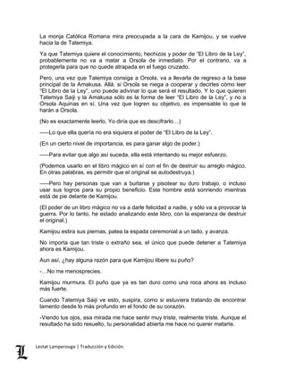 La monja Católica Romana mira preocupada a la cara de Kamijou, y se vuelve 
hacia la de Tatemiya. 
Ya que Tatemiya quiere el conocimiento, hechizos y poder de “El Libro de la Ley”, 
probablemente no va a matar a Orsola de inmediato. Por el contrario, va a 
protegerla para que no quede atrapada en el fuego cruzado. 
Pero, una vez que Tatemiya consiga a Orsola, va a llevarla de regreso a la base 
principal de la Amakusa. Allá, si Orsola se niega a cooperar y decirles cómo leer 
“El Libro de la Ley”, uno puede adivinar lo que será el resultado. Y lo que quieren 
Tatemiya Saiji y la Amakusa sólo es la forma de leer “El Libro de la Ley”, y no a 
Orsola Aquinas en sí. Una vez que logren su objetivo, es impensable lo que le 
harán a Orsola. 
(No es exactamente leerlo. Yo diría que es descifrarlo…) 
–––Lo que ella quería no era siquiera el poder de “El Libro de la Ley”. 
(En un cierto nivel de importancia, es para ganar algo de poder.) 
–––Para evitar que algo así suceda, ella está intentando su mejor esfuerzo. 
(Podemos usarlo en el libro mágico en sí con el fin de destruir su arreglo mágico. 
En otras palabras, es permitir que el original se autodestruya.) 
–––Pero hay personas que van a burlarse y pisotear su duro trabajo, o incluso 
usar sus logros para su propio beneficio. Este hombre está sonriendo mientras 
está de pie delante de Kamijou. 
(El poder de un libro mágico no va a darle felicidad a nadie, y sólo va a provocar la 
guerra. Por lo tanto, he estado analizando este libro, con la esperanza de destruir 
el original.) 
Kamijou estira sus piernas, patea la espada ceremonial a un lado, y avanza. 
No importa que tan triste o extraño sea, el único que puede detener a Tatemiya 
ahora es Kamijou. 
Aun así, ¿hay alguna razón para que Kamijou libere su puño? 
-…No me menosprecies. 
Kamijou murmura. El puño que ya es tan duro como una roca ahora es incluso 
más fuerte. 
Cuando Tatemiya Saiji ve esto, suspira, como si estuviera tratando de encontrar 
lamento desde lo más profundo en el fondo de su corazón. 
-Viendo tus ojos, esa mirada me hace sentir muy triste, realmente triste. Aunque el 
resultado ha sido resuelto, tu personalidad abierta me hace no querer matarte. 
Lestat Lamperouge | Traducción y Edición. 
 
